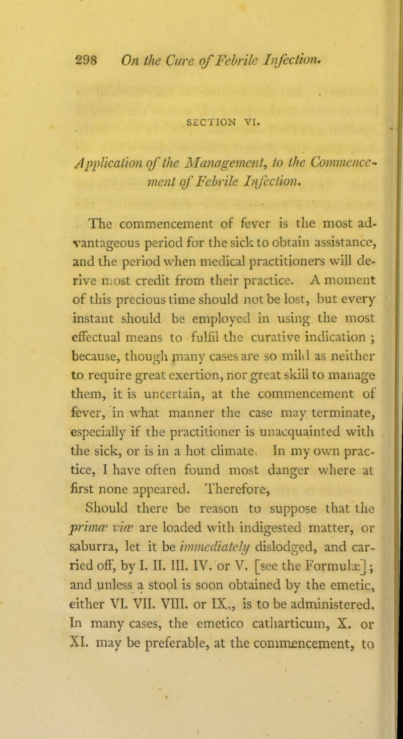 SECTION VI. Application of the Management, to the Commence- ment of Febrile Infection. The commencement of fever is the most ad- vantageous period for the sick to obtain assistance, and the period when medical practitioners will de- rive most credit from their practice. A moment of this precious time should not be lost, but every instant should be employed in using the most effectual means to fulfil the curative indication ; because, though many cases are so mild as neither to require great exertion, nor great skill to manage them, it is uncertain, at the commencement of fever, in what manner the case may terminate, especially if the practitioner is unacquainted with the sick, or is in a hot climate , In my own prac- tice, I have often found most danger where at first none appeared. Therefore, Should there be reason to suppose that the prima* via' are loaded with indigested matter, or saburra, let it be immediately dislodged, and car- ried off, by I. II. III. IV. or V. [see the Formulx] ; and unless a stool is soon obtained by the emetic, either VI. VII. VIII. or IX,, is to be administered. In many cases, the emetico catharticum, X. or XI. may be preferable, at the commencement, to