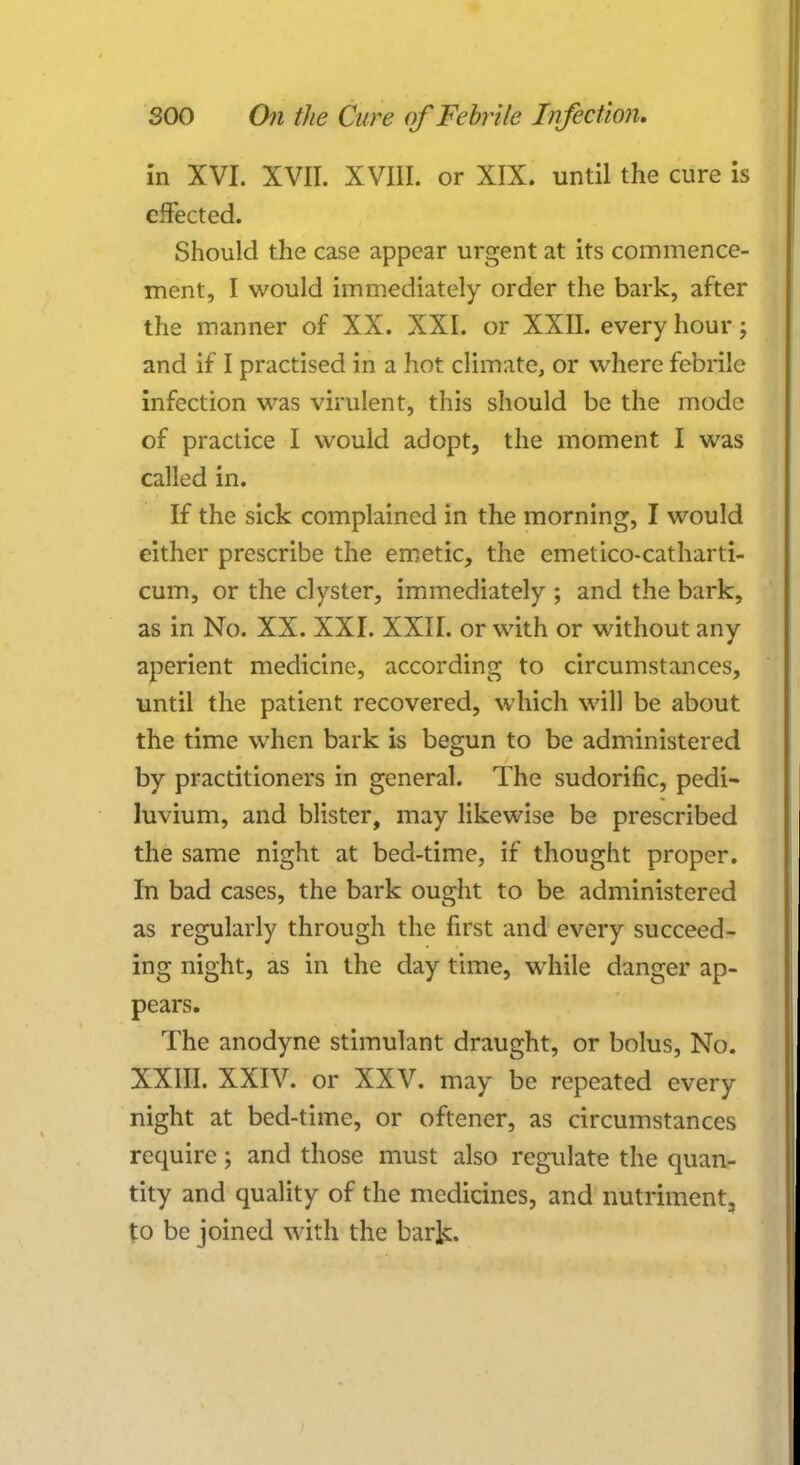 in XVI. XVII. XVIII. or XIX. until the cure is effected. Should the case appear urgent at its commence- ment, I would immediately order the bark, after the manner of XX. XXI. or XXII. every hour; and if I practised in a hot climate, or where febrile infection was virulent, this should be the mode of practice I would adopt, the moment I was called in. If the sick complained in the morning, I would either prescribe the emetic, the emetieo-catharti- cum, or the clyster, immediately ; and the bark, as in No. XX. XXI. XXII. or with or without any aperient medicine, according to circumstances, until the patient recovered, which will be about the time when bark is begun to be administered by practitioners in general. The sudorific, pedi- luvium, and blister, may likewise be prescribed the same night at bed-time, if thought proper. In bad cases, the bark ought to be administered as regularly through the first and every succeed- ing night, as in the day time, while danger ap- pears. The anodyne stimulant draught, or bolus, No. XXIII. XXIV. or XXV. may be repeated every night at bed-time, or oftener, as circumstances require; and those must also regulate the quan- tity and quality of the medicines, and nutriment, to be joined with the bark.