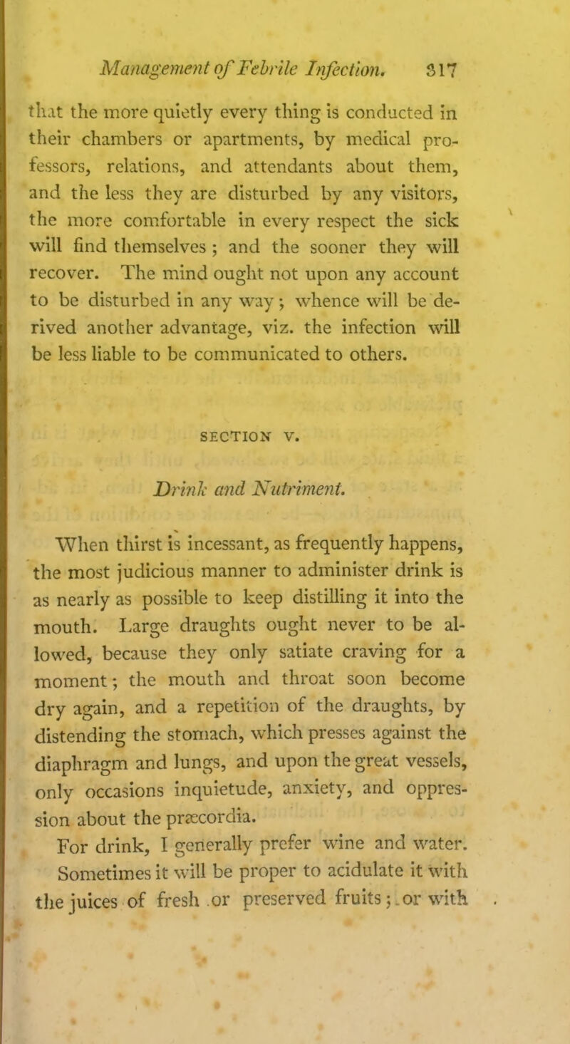 that the more quietly every thing is conducted in their chambers or apartments, by medical pro- fessors, relations, and attendants about them, and the less they are disturbed by any visitors, the more comfortable in every respect the sick will find themselves ; and the sooner they will recover. The mind ought not upon any account to be disturbed in any way; whence will be de- rived another advantage, viz. the infection will be less liable to be communicated to others. SECTION V. Drink and Nutriment. When thirst is incessant, as frequently happens, the most judicious manner to administer drink is as nearly as possible to keep distilling it into the mouth. Large draughts ought never to be al- lowed, because they only satiate craving for a moment; the mouth and throat soon become dry again, and a repetition of the draughts, by distending the stomach, which presses against the diaphragm and lungs, and upon the great vessels, only occasions inquietude, anxiety, and oppres- sion about the pnecordia. For drink, I generally prefer wine and water. Sometimes it will be proper to acidulate it with the juices of fresh or preserved fruitsor with