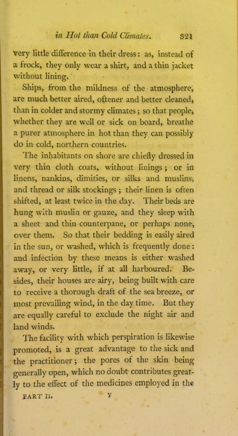 very little difference in their dress: as, instead of a frock, they only wear a shirt, and a thin jacket without lining. Ships, from the mildness of the atmosphere, are much better aired, oftener and better cleaned, than in colder and stormy climates; so that people, whether they are well or sick on board, breathe a purer atmosphere in hot than they can possibly do in cold, northern countries. The inhabitants on shore are chiefly dressed in very thin cloth coats, without linings; or in linens, nankins, dimities, or silks and muslins, and thread or silk stockings ; their linen is often shifted, at least twice in the day. Their beds are hung with muslin or gauze, and they sleep with a sheet and thin counterpane, or perhaps none, over them. So that their bedding is easily aired in the sun, or washed, which is frequently done : and infection by these means is either washed away, or very little, if at all harboured. Be- sides, their houses are airy, being built with care to receive a thorough draft of the sea breeze, or most prevailing wind, in the day time. But they are equally careful to exclude the night air and land winds. The facility with which perspiration is likewise promoted, is a great advantage to the sick and the practitioner; the pores of the skin being generally open, which no doubt contributes great- ly to the effect of the medicines employed in the PART IU Y