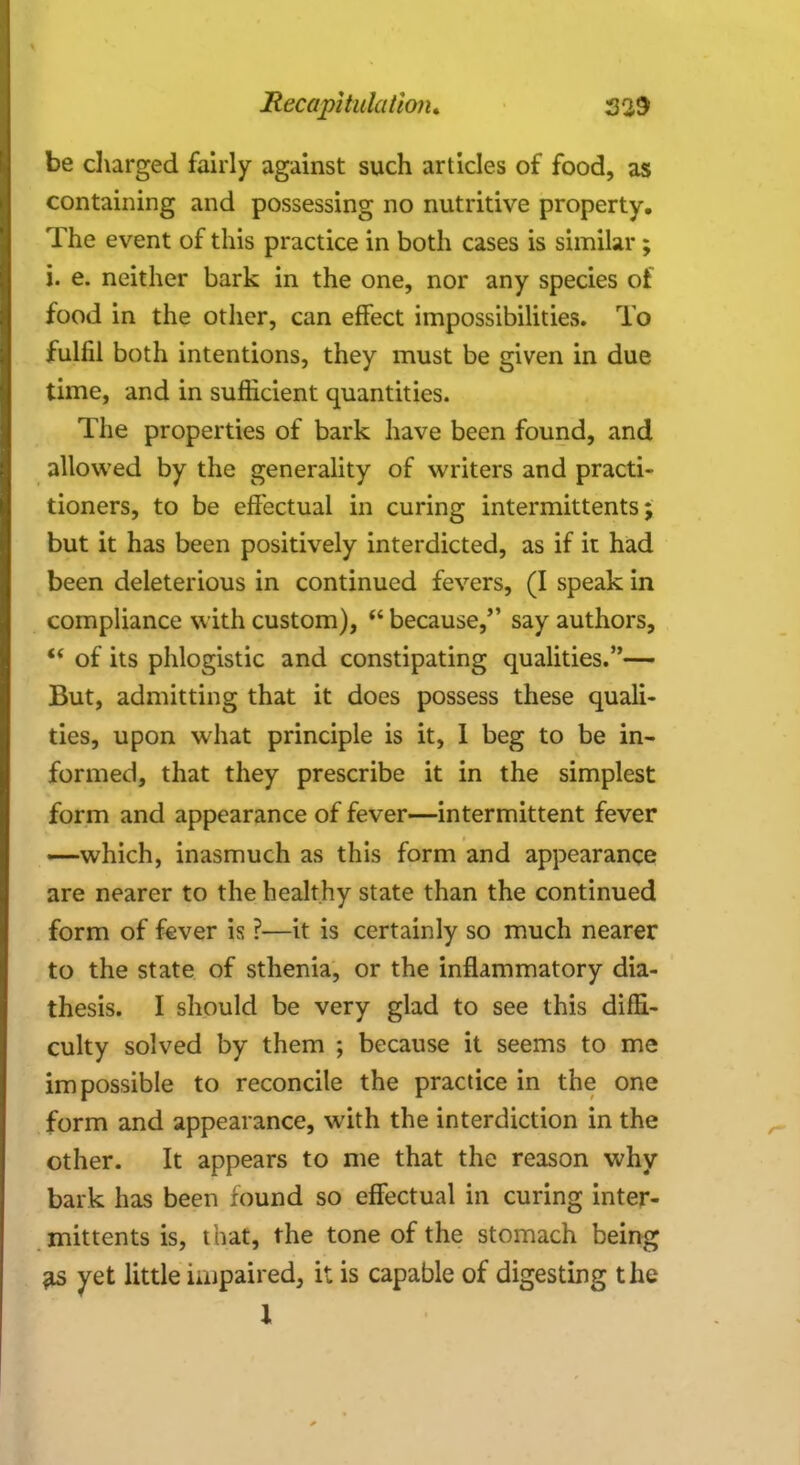 be charged fairly against such articles of food, as containing and possessing no nutritive property. The event of this practice in both cases is similar ; i. e. neither bark in the one, nor any species of food in the other, can effect impossibilities. To fulfil both intentions, they must be given in due time, and in sufficient quantities. The properties of bark have been found, and allowed by the generality of writers and practi- tioners, to be effectual in curing intermittents j but it has been positively interdicted, as if it had been deleterious in continued fevers, (I speak in compliance with custom),  because, say authors,  of its phlogistic and constipating qualities.— But, admitting that it does possess these quali- ties, upon what principle is it, I beg to be in- formed, that they prescribe it in the simplest form and appearance of fever—intermittent fever —which, inasmuch as this form and appearance are nearer to the healthy state than the continued form of fever is ?—it is certainly so much nearer to the state of sthenia, or the inflammatory dia- thesis. I should be very glad to see this diffi- culty solved by them ; because it seems to me impossible to reconcile the practice in the one form and appearance, with the interdiction in the other. It appears to me that the reason why bark has been found so effectual in curing inter- mittents is, t hat, the tone of the stomach being $s> yet little unpaired, it is capable of digesting the 1