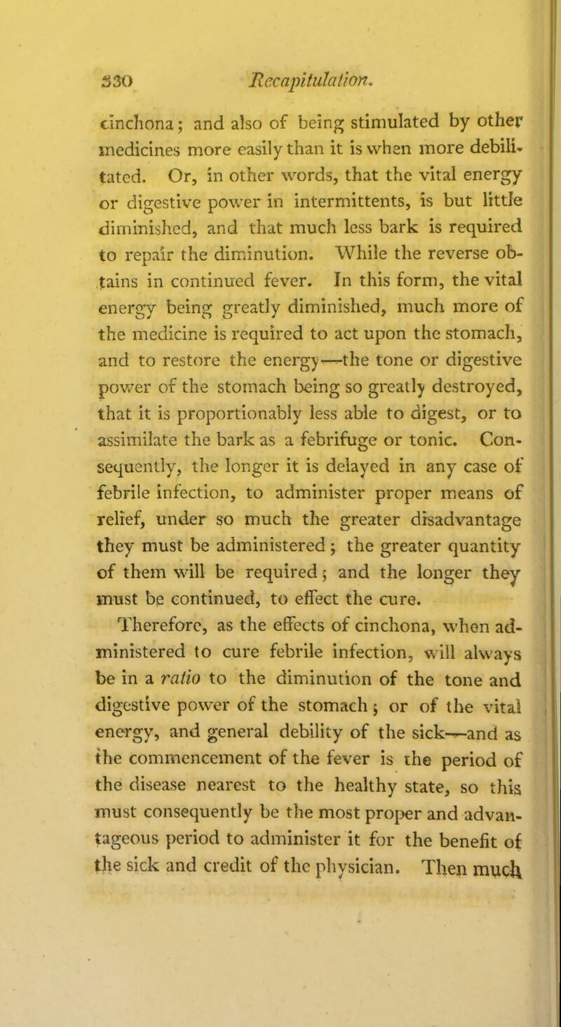 cinchona; and also of being stimulated by other medicines more easily than it is when more debili- tatcd. Or, in other words, that the vital energy or digestive power in intermittents, is but little diminished, and that much less bark is required to repair the diminution. While the reverse ob- tains in continued fever. In this form, the vital energy being greatly diminished, much more of the medicine is required to act upon the stomach, and to restore the energy—-the tone or digestive power of the stomach being so greatly destroyed, that it is proportionably less able to digest, or to assimilate the bark as a febrifuge or tonic. Con- sequently, the longer it is delayed in any case of febrile infection, to administer proper means of relief, under so much the greater disadvantage they must be administered; the greater quantity of them will be required; and the longer they must be continued, to effect the cure. Therefore, as the effects of cinchona, when ad- ministered to cure febrile infection, will always be in a ratio to the diminution of the tone and digestive power of the stomach; or of the vital energy, and general debility of the sick^-and as the commencement of the fever is the period of the disease nearest to the healthy state, so this must consequently be the most proper and advan- tageous period to administer it for the benefit of the sick and credit of the physician. Then muc&