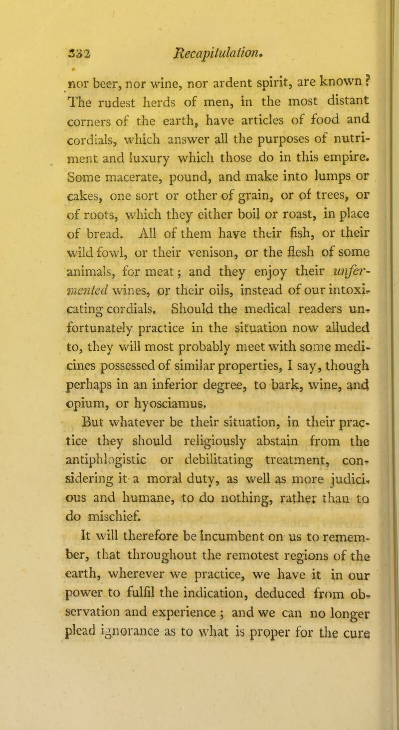 nor beer, nor wine, nor ardent spirit, are known ? The rudest herds of men, in the most distant corners of the earth, have articles of food and cordials, which answer all the purposes of nutri- ment and luxury which those do in this empire. Some macerate, pound, and make into lumps or cakes, one sort or other of grain, or of trees, or of roots, which they either boil or roast, in place of bread. All of them have their fish, or their wild fowl, or their venison, or the flesh of some animals, for meat; and they enjoy their unfer- Vienled wines, or their oils, instead of our intoxi- cating cordials. Should the medical readers un* fortunately practice in the situation now alluded to, they will most probably meet with some medi- cines possessed of similar properties, I say, though perhaps in an inferior degree, to bark5 wine, and opium, or hyosciamus. But whatever be their situation, in their prac- tice they should religiously abstain from the antiphlogistic or debilitating treatment, con-^ sidering it a moral duty, as well as more judici, ous and humane, to do nothing, rathe; thau to do mischief. It will therefore be Incumbent on us to remem- ber, that throughout the remotest regions of the earth, wherever we practice, we have it in our power to fulfil the indication, deduced from ob^ servation and experience ; and we can no longer plead ignorance as to what is proper for the cure