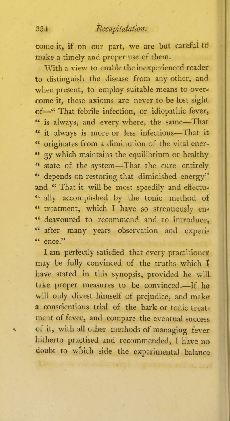 come it, if on our part, we are but careful tc make a timely and proper use of them. With a view to enable the inexperienced reader to distinguish the disease from any other, and when present, to employ suitable means to over- come itj these axioms are never to be lost sight of— That febrile infection, or idiopathic fever* <c is always, and every where, the same—That u it always is more or less infectious—That it  originates from a diminution of the vital ener-  gy which maintains the equilibrium or healthy  state of the system—That the cure entirely *c depends on restoring that diminished energy'* and  That it will be most speedily and effectu-  ally accomplished by the tonic method of  treatment, which I have so strenuously en-  deavoured to recommend and to introduce,  after many years observation and experi-  ence. I am perfectly satisfied that every practitioner may be fully convinced of the truths which t have stated in this synopsis, provided he will take proper measures to be convinced.—If he will only divest himself of prejudice, and make a conscientious trial of the bark or tonic treat- ment of fever, and compare the eventual success of it, with all other methods of managing: fever hitherto practised and recommended, I have no doubt to wnich side the experimental balance