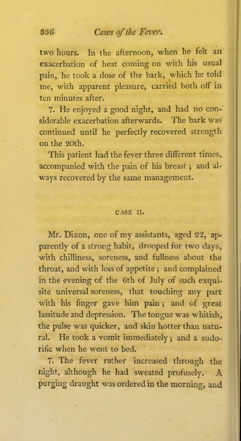 two hours. In the afternoon, when he felt ail exacerbation of heat coming on with his usual pain, he took a dose of the bark, which he told me, with apparent pleasure, carried both off in ten minutes after. 7. He enjoyed a good night, and had no con- siderable exacerbation afterwards. The bark was continued until he perfectly recovered strength on the 20th. This patient had the fever three different times, accompanied with the pain of his breast; and al- ways recovered by the same management. CASE II. Mr. Dixon, one of my assistants, aged 22, ap- parently of a strong habit, drooped for two days, with chilliness, soreness, and fullness about the throat, and with loss of appetite ; and complained in the evening of the 6th of July of such exqui- site universal soreness, that touching any part with his finger gave him pain ; and of great lassitude and depression. The tongue was whitish, the pulse was quicker, and skin hotter than natu- ral. He took a vomit immediately; and a sudo- rific when he went to bed. 7. The fever rather increased through the night, although he had sweated profusely. A purging draught was ordered in the morning, and