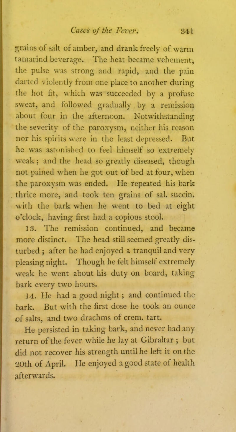 grains of salt of amber, and drank freely of warm tamarind beverage. The heat became vehement, the pulse was strong and rapid, and the pain darted violently from one place to another during the hot lit, which was succeeded by a profuse sweat, and followed gradually by a remission about four in the afternoon. Notwithstanding the severity of the paroxysm, neither his reason nor his spirits were in the least depressed. But he was astonished to feel himself so extremely weak; and the head so greatly diseased, though not pained when he got out of bed at four, when the paroxysm was ended. He repeated his bark thrice more, and took ten grains of sal. succin. with the bark when he went to bed at eight o'clock, having first had a copious stool. 13. The remission continued, and became more distinct. The head still seemed greatly dis- turbed ; after he had enjoyed a tranquil and very pleasing night. Though he felt himself extremely weak he went about his duty on board, taking- bark every two hours. 14. He had a good night ; and continued the bark. But with the first dose he took an ounce of salts, and two drachms of crem. tart. He persisted in taking bark, and never had any return of the fever while he lay at Gibraltar ; but did not recover his strength until he left it on the 'JOth of April. He enjoyed a good state of health afterwards.