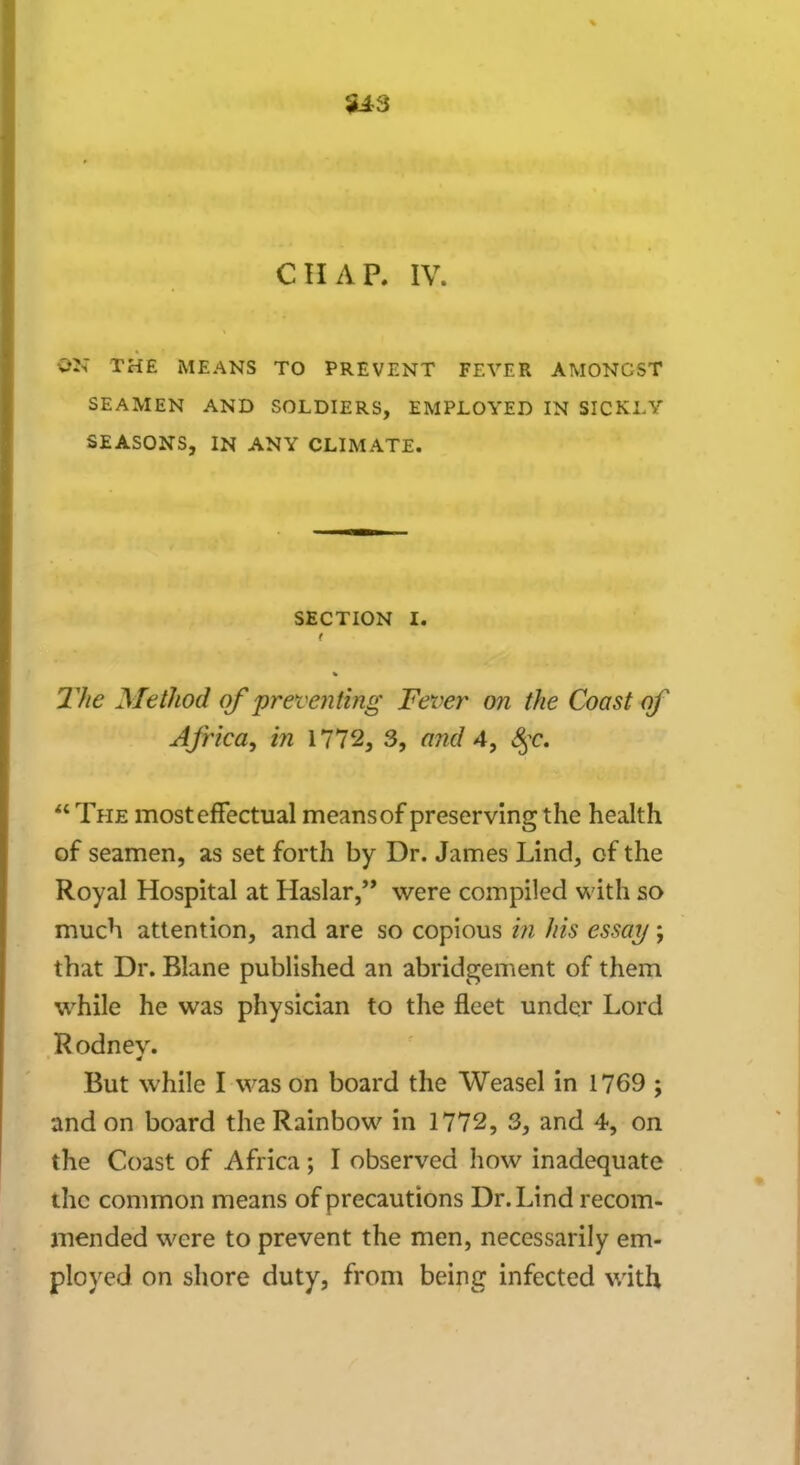 S13 CHAP. IV. W THE MEANS TO PREVENT FEVER AMONGST SEAMEN AND SOLDIERS, EMPLOYED IN SICKLY SEASONS, IN ANY CLIMATE. SECTION I. The Method of preventing Fever on the Coast of Africa, in 1772, 3, and 4, fyc.  The most effectual means of preserving the health of seamen, as set forth by Dr. James Lind, of the Royal Hospital at Haslar, were compiled with so much attention, and are so copious in his essay; that Dr. Blane published an abridgement of them while he was physician to the fleet under Lord Rodney. But while I was on board the Weasel in 1769 ; and on board the Rainbow in 1772, 3, and 4, on the Coast of Africa; I observed how inadequate the common means of precautions Dr. Lind recom- mended were to prevent the men, necessarily em- ployed on shore duty, from being infected with