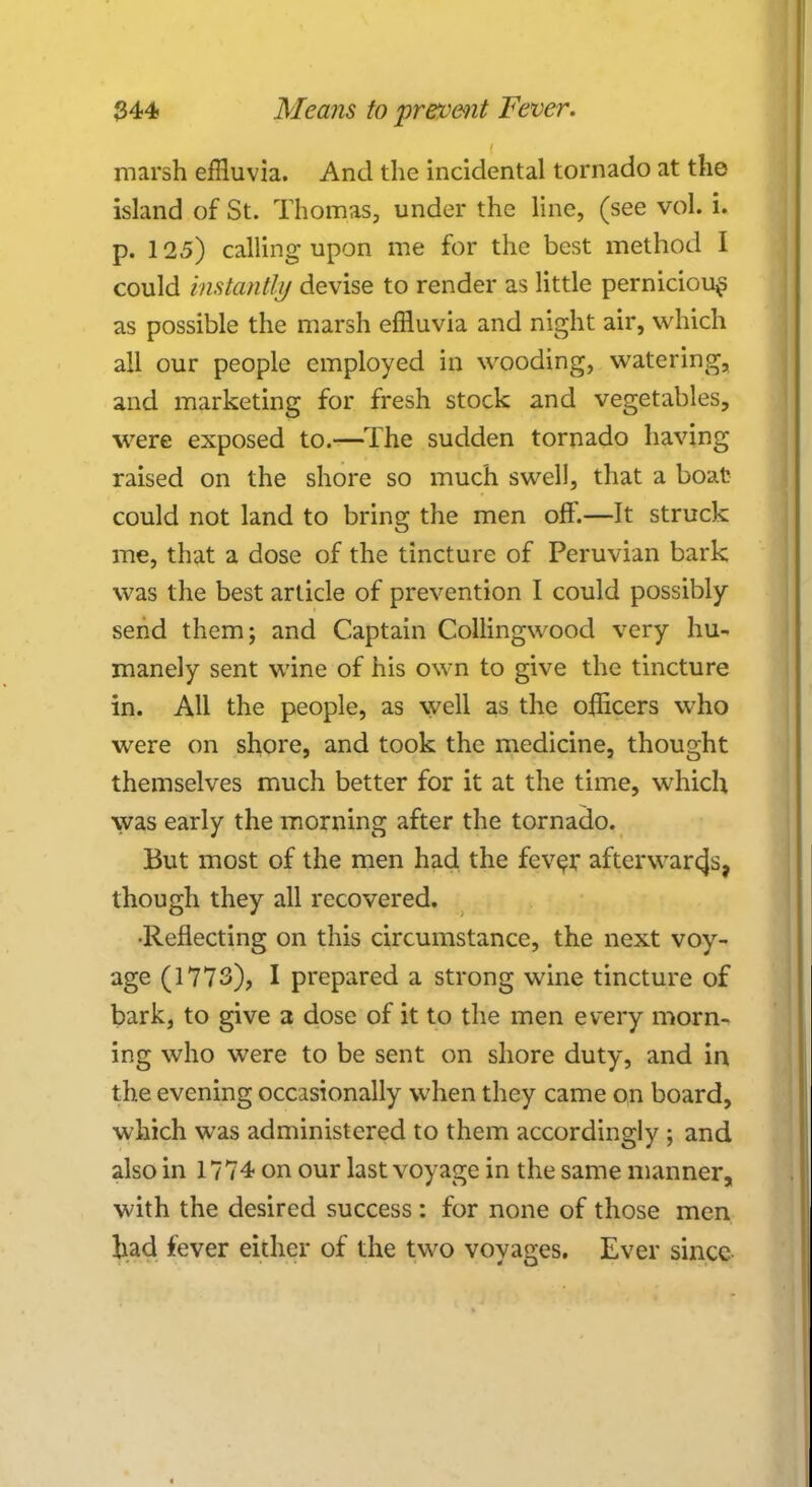 marsh effluvia. And the incidental tornado at the island of St. Thomas, under the line, (see vol. i. p. 125) calling upon me for the best method I could instantly devise to render as little pernicious as possible the marsh effluvia and night air, which all our people employed in wooding, watering, and marketing for fresh stock and vegetables, were exposed to.—The sudden tornado having raised on the shore so much swell, that a boat could not land to bring the men oft'.—It struck me, that a dose of the tincture of Peruvian bark was the best article of prevention I could possibly send them; and Captain Collingwood very hu- manely sent wine of his own to give the tincture in. AH the people, as well as the officers who were on shore, and took the medicine, thought themselves much better for it at the time, which was early the morning after the tornado. But most of the men had the fev^r afterwarcjs, though they all recovered. •Reflecting on this circumstance, the next voy- age (1773), I prepared a strong wine tincture of bark, to give a dose of it to the men every morn- ing who were to be sent on shore duty, and in the evening occasionally when they came on board, which was administered to them accordingly; and also in 1774 on our last voyage in the same manner, with the desired success: for none of those men had fever either of the two voyages. Ever since