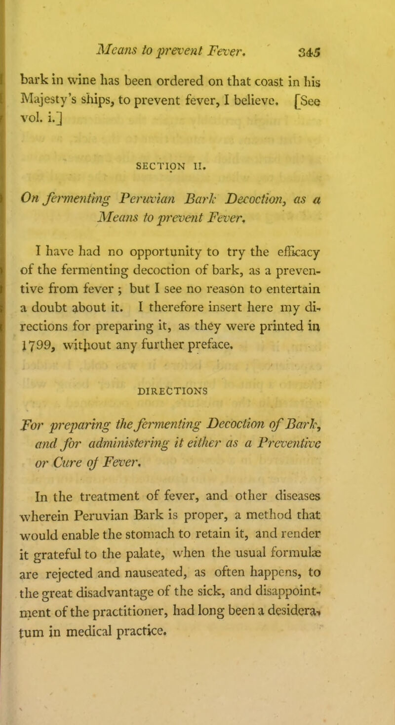 bark in wine has been ordered on that coast in his Majesty's ships, to prevent fever, I believe. [See vol. i.] SECTION II. On fermenting Peruvian Baric Decoction, as a Means to prevent Fever, I have had no opportunity to try the efficacy of the fermenting decoction of bark, as a preven- tive from fever ; but I see no reason to entertain a doubt about it. I therefore insert here my di- rections for preparing it, as they were printed in 1799, without any further preface. DIRECTIONS For preparing the fermenting Decoction of Baric, and for administering it either as a Preventive or Cure of Fever. In the treatment of fever, and other diseases wherein Peruvian Bark is proper, a method that would enable the stomach to retain it, and render it grateful to the palate, when the usual formulae are rejected and nauseated, as often happens, to the great disadvantage of the sick, and disappoint- ment of the practitioner, had long been a desidera-i turn in medical practice.