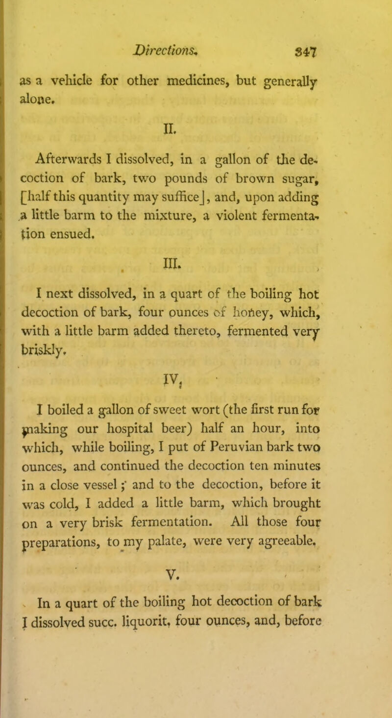 as a vehicle for other medicines, but generally alone. II. Afterwards I dissolved, in a gallon of the de~ coction of bark, two pounds of brown sugar, [half this quantity may suffice], and, upon adding a little barm to the mixture, a violent fermenta- tion ensued. I next dissolved, in a quart of the boiling hot decoction of bark, four ounces of honey, which, with a little barm added thereto, fermented very briskly. IV, I boiled a gallon of sweet wort (the first run for making our hospital beer) half an hour, into which, while boiling, I put of Peruvian bark two ounces, and continued the decoction ten minutes in a close vesseland to the decoction, before it was cold, I added a little barm, which brought on a very brisk fermentation. All those four preparations, to my palate, were very agreeable. V. In a quart of the boiling hot decoction of bark