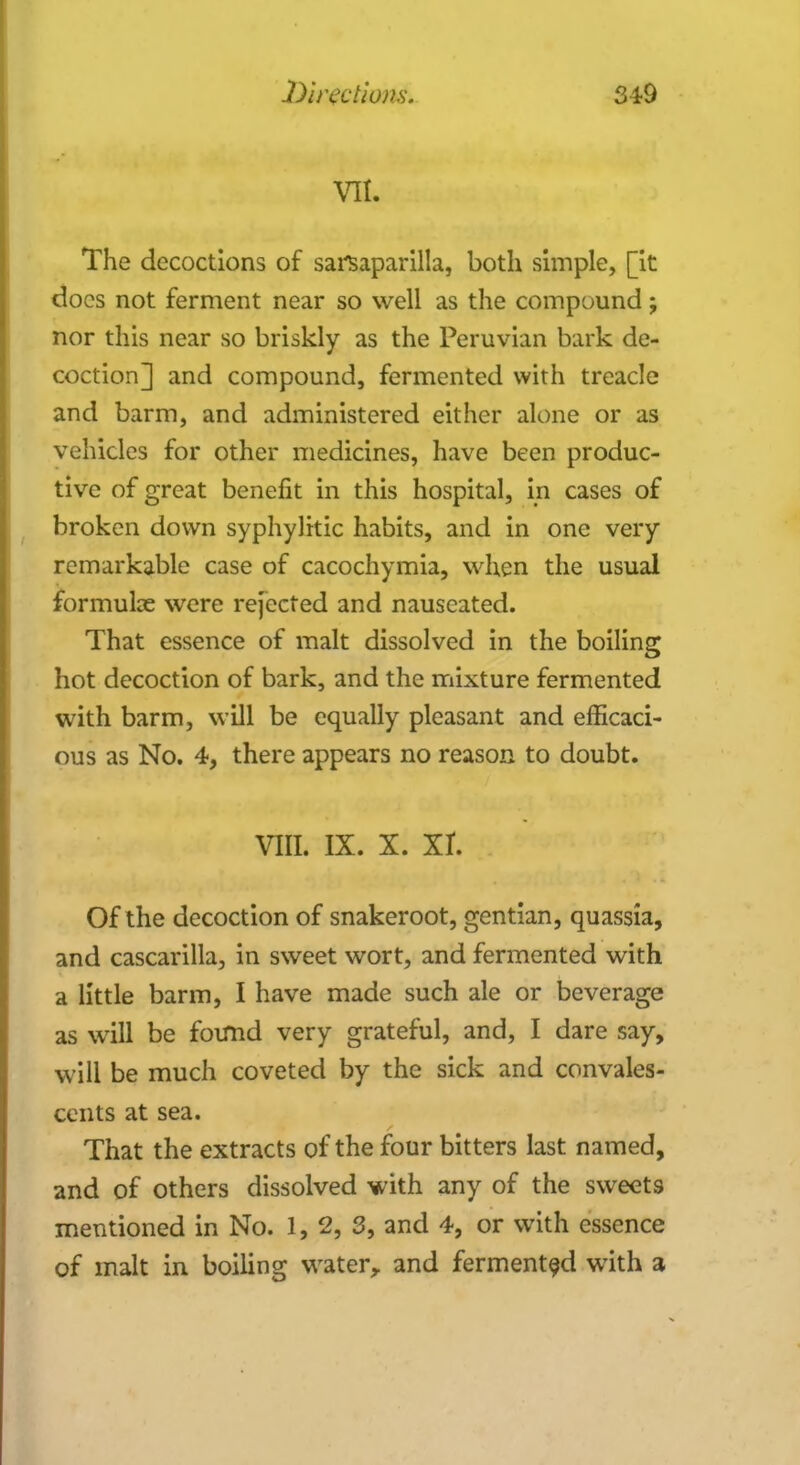 VII. The decoctions of sarsaparilla, both simple, [it docs not ferment near so well as the compound; nor this near so briskly as the Peruvian bark de- coction] and compound, fermented with treacle and barm, and administered either alone or as vehicles for other medicines, have been produc- tive of great benefit in this hospital, in cases of broken down syphylitic habits, and in one very remarkable case of cacochymia, when the usual formulae were rejected and nauseated. That essence of malt dissolved in the boiling hot decoction of bark, and the mixture fermented with barm, will be equally pleasant and efficaci- ous as No. 4, there appears no reason to doubt. viii. ix. x. xr. Of the decoction of snakeroot, gentian, quassia, and cascarilla, in sweet wort, and fermented with a little barm, I have made such ale or beverage as will be found very grateful, and, I dare say, will be much coveted by the sick and convales- cents at sea. That the extracts of the four bitters last named, and of others dissolved with any of the sweets mentioned in No. 1, 2, 3, and 4, or with essence of malt in boiling water, and fermented with a