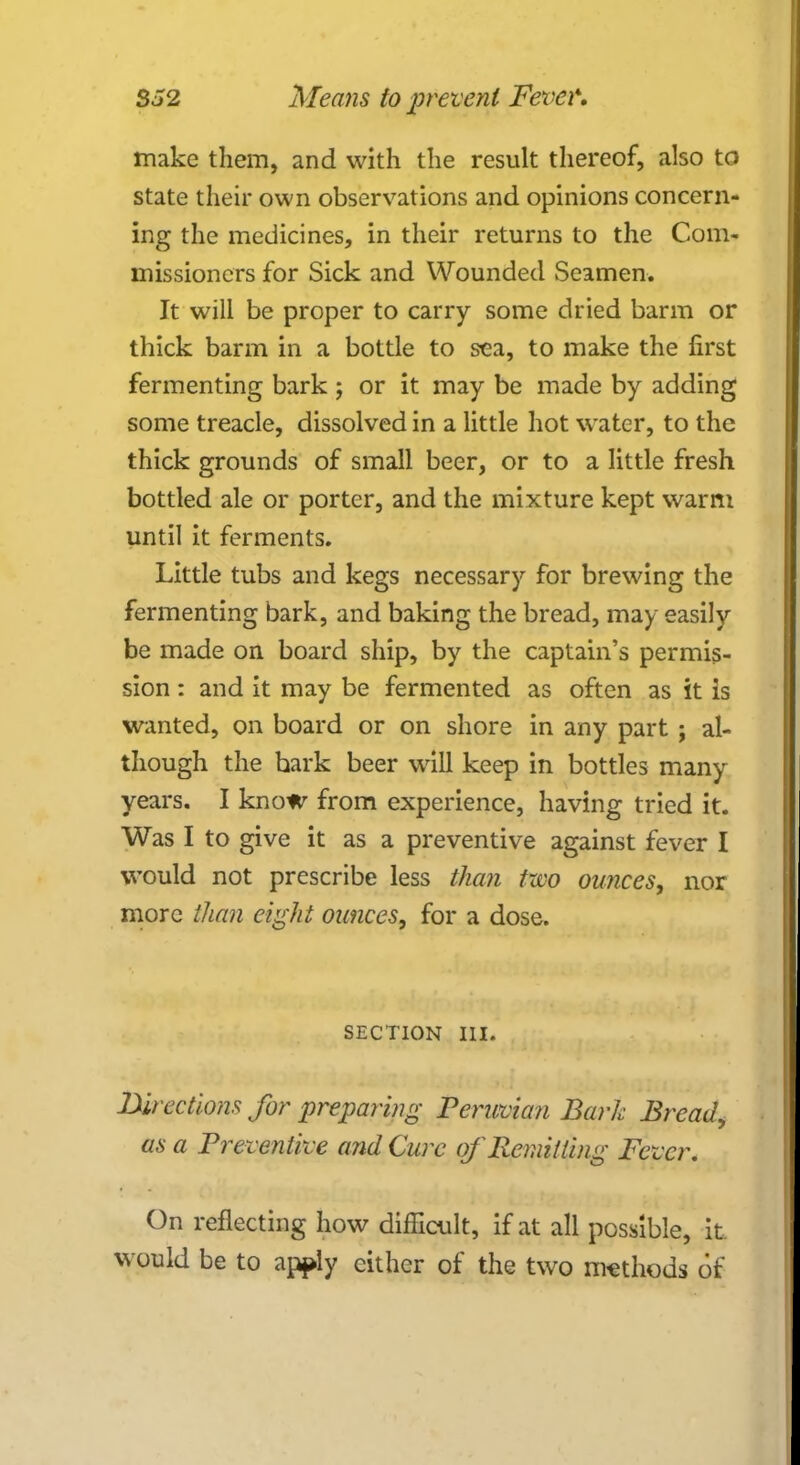 make them, and with the result thereof, also to state their own observations and opinions concern- ing the medicines, in their returns to the Com- missioners for Sick and Wounded Seamen. It will be proper to carry some dried barm or thick barm in a bottle to sea, to make the first fermenting bark ; or it may be made by adding some treacle, dissolved in a little hot water, to the thick grounds of small beer, or to a little fresh bottled ale or porter, and the mixture kept warm until it ferments. Little tubs and kegs necessary for brewing the fermenting bark, and baking the bread, may easily be made on board ship, by the captain's permis- sion : and it may be fermented as often as it is wanted, on board or on shore in any part ; al- though the bark beer will keep in bottles many years. I know from experience, having tried it. Was I to give it as a preventive against fever I would not prescribe less than two ounces, nor more than eight ounces, for a dose. SECTION III. Directions for preparing Peruvian Bark Bread, as a Preventive and Cure of Remitting Fever. On reflecting how difficult, if at all possible, it, would be to apply either of the two methods of