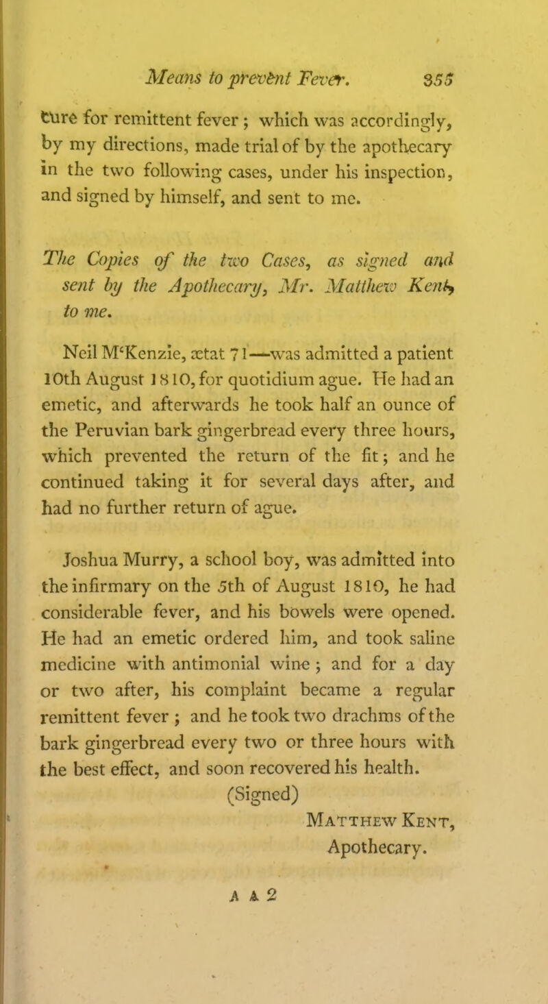 ture for remittent fever; which was accordingly, by my directions, made trial of by the apothecary in the two following cases, under his inspection, and signed by himself, and sent to me. The Copies of the hvo Cases, as signed and sent by the Apothecary, Mr. Matthew Kent*, to me. Neil M'Kenzie, cetat 71—was admitted a patient 10th August 1S10, for quotidium ague. He had an emetic, and afterwards he took half an ounce of the Peruvian bark gingerbread every three hours, which prevented the return of the fit; and he continued taking it for several days after, and had no further return of ague. Joshua Murry, a school boy, was admitted into the infirmary on the 5th of August 1810, he had considerable fever, and his bowels were opened. He had an emetic ordered him, and took saline medicine with antimonial wine ; and for a day or two after, his complaint became a regular remittent fever ; and he took two drachms of the bark gingerbread every two or three hours with the best effect, and soon recovered his health. (Signed) Matthew Kent, Apothecary. A A. 2