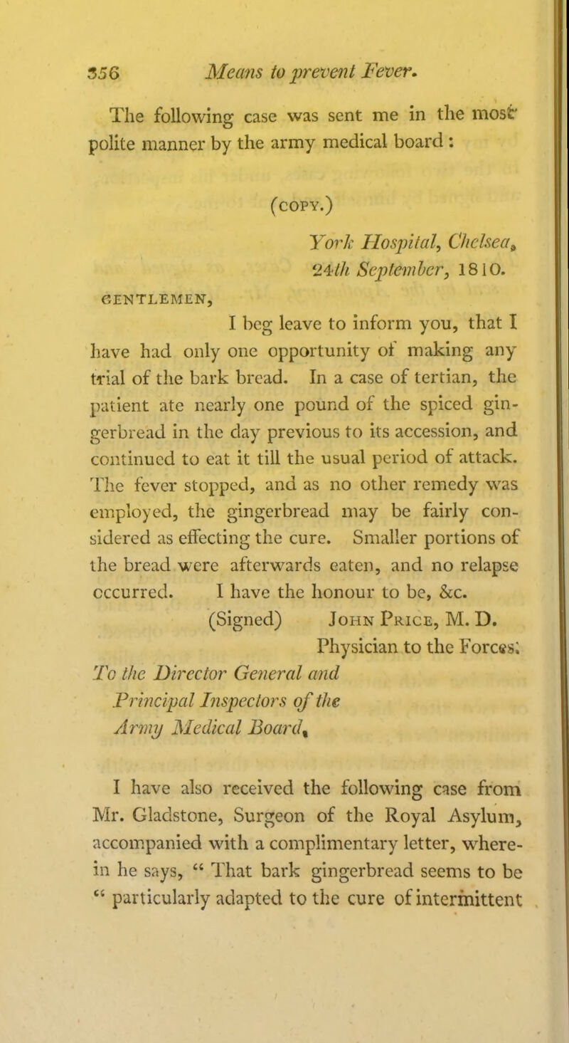 The following case was sent me in the most' polite manner by the army medical board : (copy.) York Hospital, Chelsea» 24//* September, 1810. GENTLEMEN, I beg leave to inform you, that I have had only one opportunity of making any trial of the bark bread. In a case of tertian, the patient ate nearly one pound of the spiced gin- gerbread in the day previous to its accession, and continued to eat it till the usual period of attack. The fever stopped, and as no other remedy was employed, the gingerbread may be fairly con- sidered as effecting the cure. Smaller portions of the bread were afterwards eaten, and no relapse occurred. I have the honour to be, &c. (Signed) John Price, M. D. Physician to the Forces; To the Director General and Principal Inspectors of the Army Medical Board% I have also received the following case from Mr. Gladstone, Surgeon of the Royal Asylum, accompanied with a complimentary letter, where- in he says,  That bark gingerbread seems to be  particularly adapted to the cure of intermittent