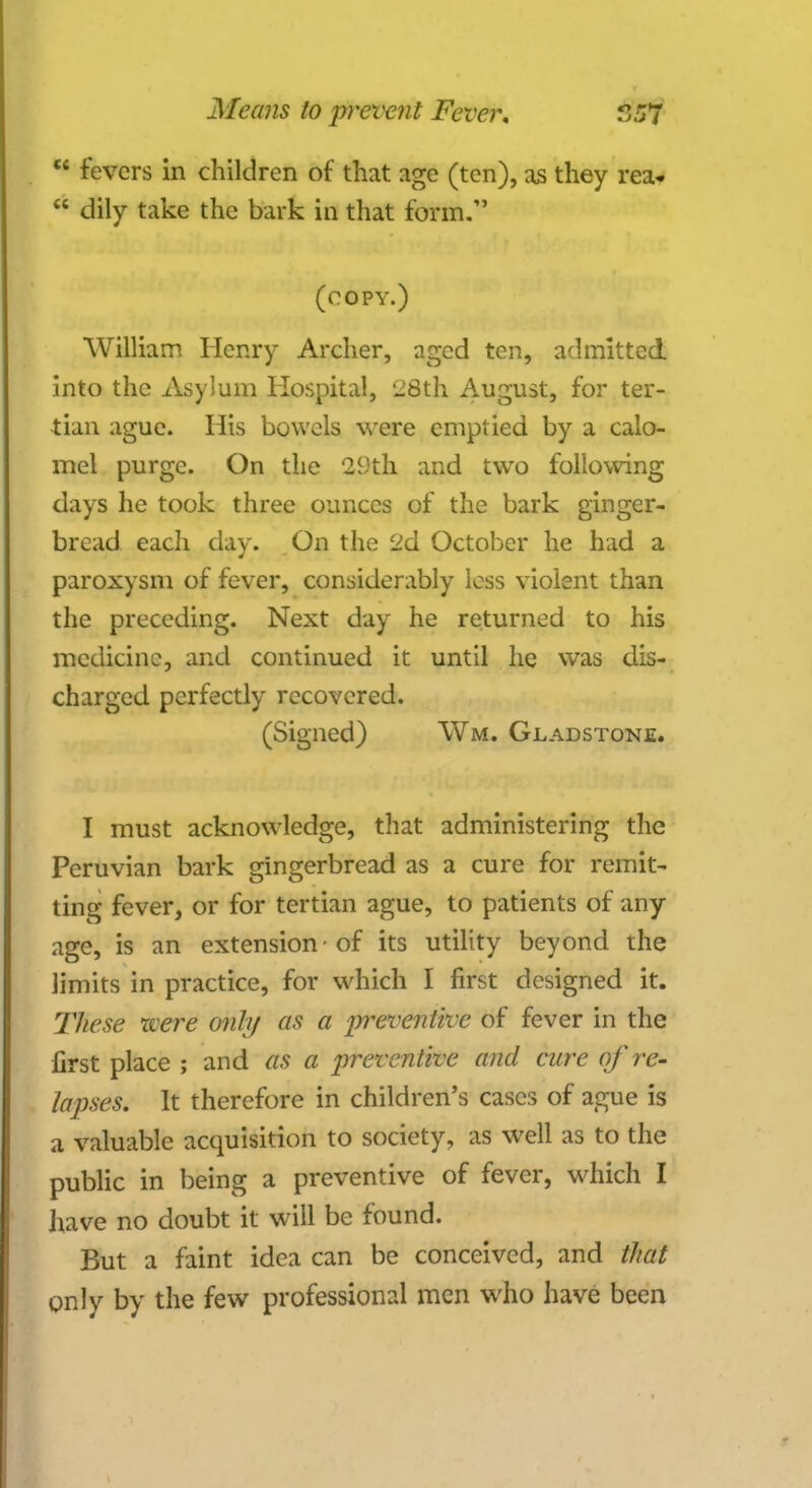 u fevers in children of that age (ten), as they rea-  dily take the bark in that form. (copy.) William Henry Archer, aged ten, admitted into the Asylum Hospital, 28th August, for ter- tian ague. His bowels were emptied by a calo- mel purge. On the 29th and two following days he took three ounces of the bark ginger- bread each day. On the 2d October he had a paroxysm of fever, considerably less violent than the preceding. Next day he returned to his medicine, and continued it until he was dis- charged perfectly recovered. (Signed) Wm. Gladstone. I must acknowledge, that administering the Peruvian bark gingerbread as a cure for remit- ting fever, or for tertian ague, to patients of any age, is an extension-of its utility beyond the limits in practice, for which I first designed it. These were only as a preventive of fever in the first place ; and OS a preventive and cure of re- lapses. It therefore in children's cases of ague is a valuable acquisition to society, as well as to the public in being a preventive of fever, which I have no doubt it will be found. But a faint idea can be conceived, and that only by the few professional men who have been