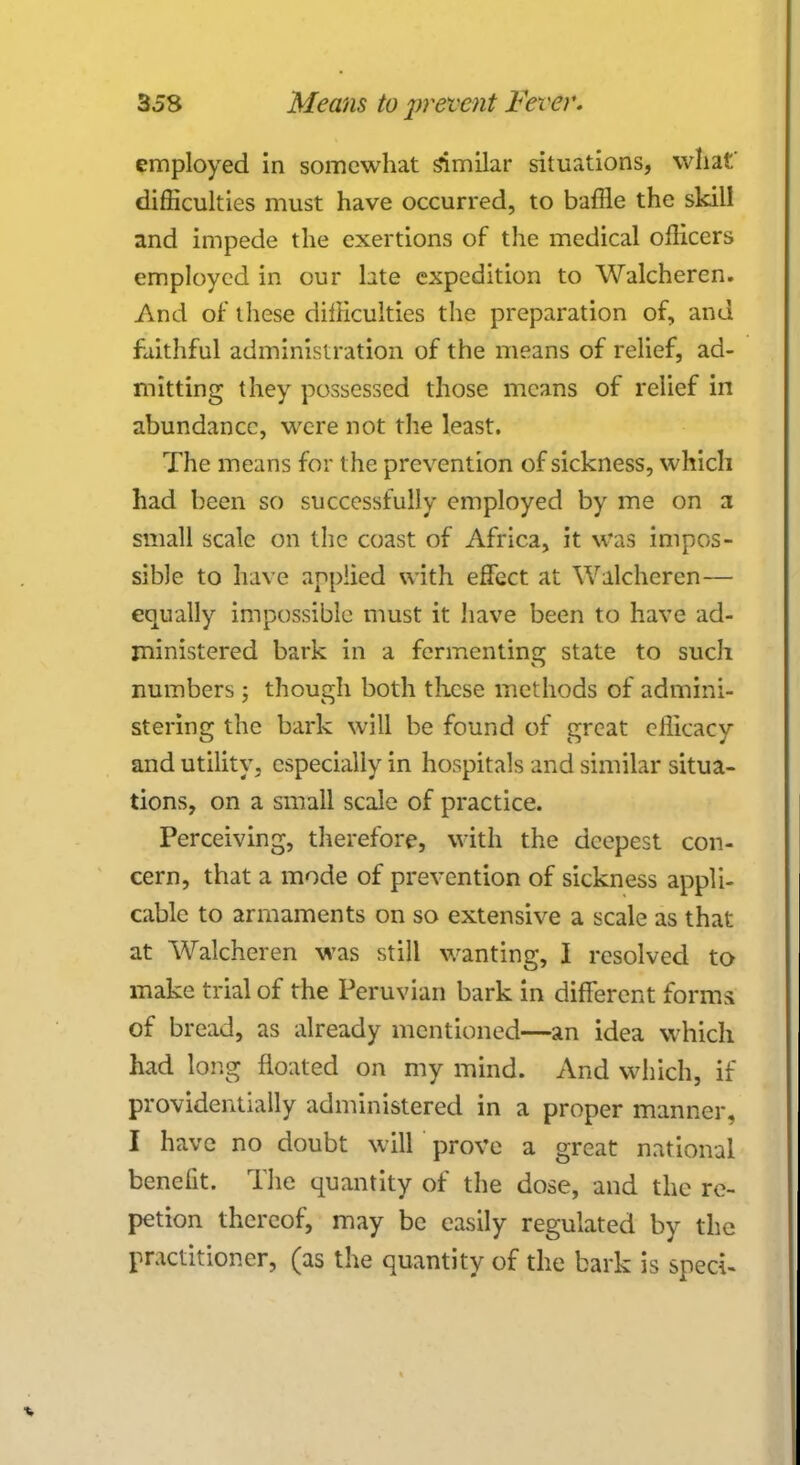 employed in somewhat similar situations, what' difficulties must have occurred, to baffle the skill and impede the exertions of the medical officers employed in our hte expedition to Walcheren. And of these difficulties the preparation of, and faithful administration of the means of relief, ad- mitting they possessed those means of relief in abundance, were not the least. The means for t he prevention of sickness, which had been so successfully employed by me on a small scale on the coast of Africa, it was impos- sible to have applied with effect at Walcheren — equally impossible must it have been to have ad- ministered bark in a fermenting state to such numbers; though both these methods of admini- stering the bark will be found of great efficacy and utility, especially in hospitals and similar situa- tions, on a small scale of practice. Perceiving, therefore, with the deepest con- cern, that a mode of prevention of sickness appli- cable to armaments on so extensive a scale as that at Walcheren was still wanting, I resolved to make trial of the Peruvian bark in different forms of bread, as already mentioned—an idea which had long floated on my mind. And which, if providentially administered in a proper manner, I have no doubt will prove a great national benefit. The quantity of the dose, and the re- petion thereof, may be easily regulated by the practitioner, (as the quantity of the bark is sped-