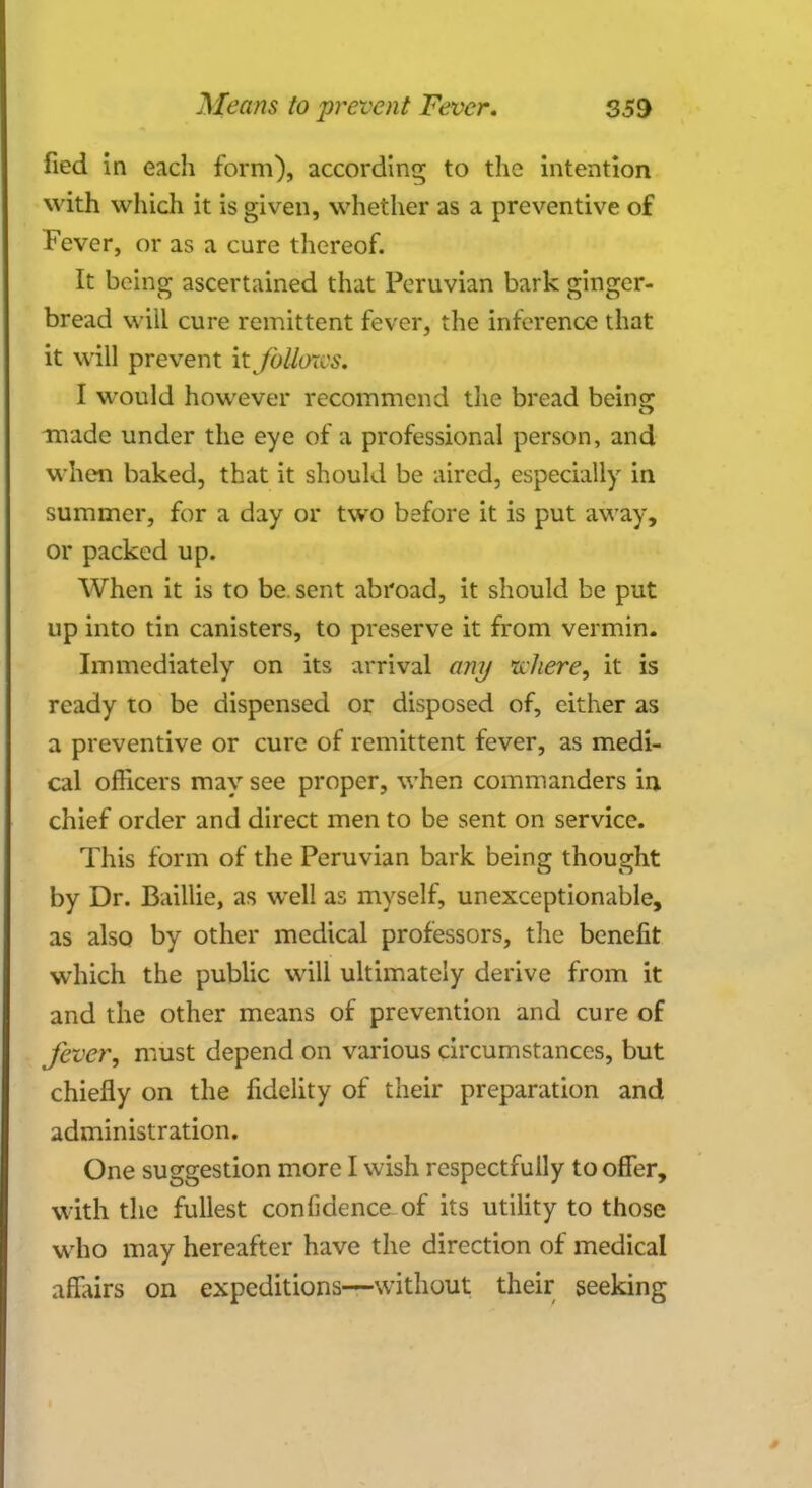 fied in each form), according to the intention with which it is given, whether as a preventive of Fever, or as a cure thereof. It being ascertained that Peruvian bark ginger- bread will cure remittent fever, the inference that it will prevent it Jbllo7cs. I would however recommend the bread beinsr made under the eye of a professional person, and when baked, that it should be aired, especially in summer, for a day or two before it is put away, or packed up. When it is to be sent abroad, it should be put up into tin canisters, to preserve it from vermin. Immediately on its arrival any uliere, it is ready to be dispensed or disposed of, either as a preventive or cure of remittent fever, as medi- cal officers may see proper, when commanders in chief order and direct men to be sent on service. This form of the Peruvian bark being thought by Dr. Baillie, as well as myself, unexceptionable, as also by other medical professors, the benefit which the public will ultimately derive from it and the other means of prevention and cure of fever, must depend on various circumstances, but chiefly on the fidelity of their preparation and administration. One suggestion more I wish respectfully to offer, with the fullest confidence of its utility to those who may hereafter have the direction of medical affairs on expeditions—without their seeking