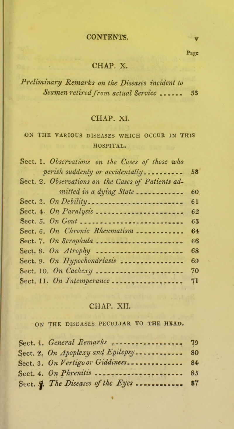 v Page CHAP. X. Preliminary Remarks on the Diseases incident to Seamen retired from actual Service 53 CHAP. XI. ON THE VARIOUS DISEASES WHICH OCCUR IN THIS HOSPITAL. Sect. 1. Observations on the Cases of those who perish suddenly or accidentally - 58 Sect. 2. Observations on the Cases of Patients ad- mitted in a dying Slate _ 60 Sect. 3. On Debility 61 Sect. 4- On Paralysis 62 Sect. 5. On Gout 63 Sect. 6. On Chronic Rheumatism 64 Sect. 7. On Scrophula 66 Sect. 8. On J trophy 68 Sect. 9. On Hypochondriasis _ 69 Sect. 10. On Cachexy 70 Sect. 11. On Intemperance - 71 CHAP. XII. ON THE DISEASES PECULIAR TO THE HEAD. Sect. 1. General Bern arks - - 79 Sect. 2. On Apoplexy and Epilepsy 80 Sect. 3. On Vertigo or Giddiness „ 84 Sect. 4. On Phrenitis 85 Sect. jL The Diseases of the Eyes mm 87