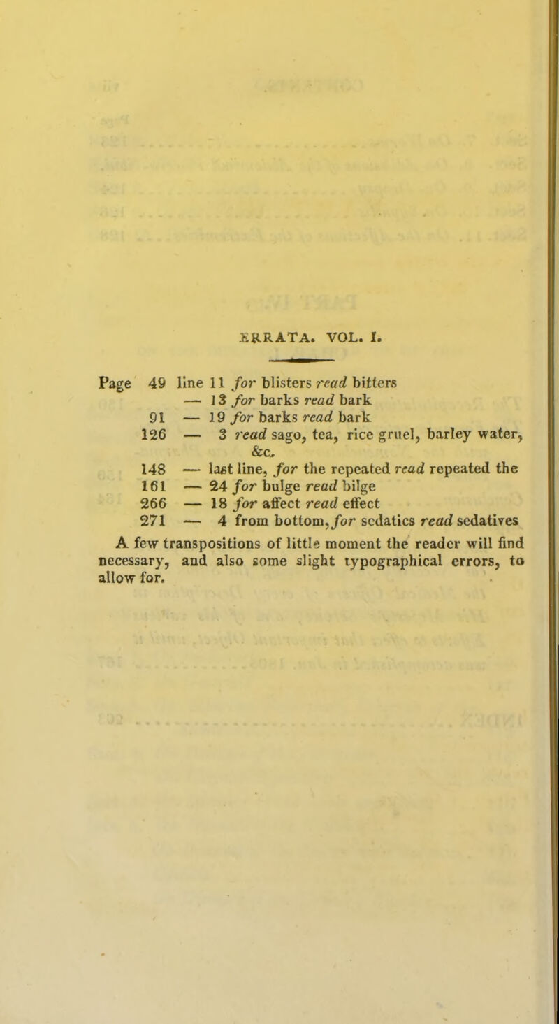 £RRATA. VOL. I. Page 49 line 11 for blisters read bitters — 13 for barks read bark 91 — 19 for barks read bark 126 — 3 read sago, tea, rice gruel, barley water, &c, 148 — last line, for the repeated read repeated the 161 — 24 for bulge read bilge 266 — 18 for affect read effect 271 — 4 from bottom, for sedatics read sedatives A few transpositions of little moment the reader will find necessary, and also some slight typographical errors, to allow for.