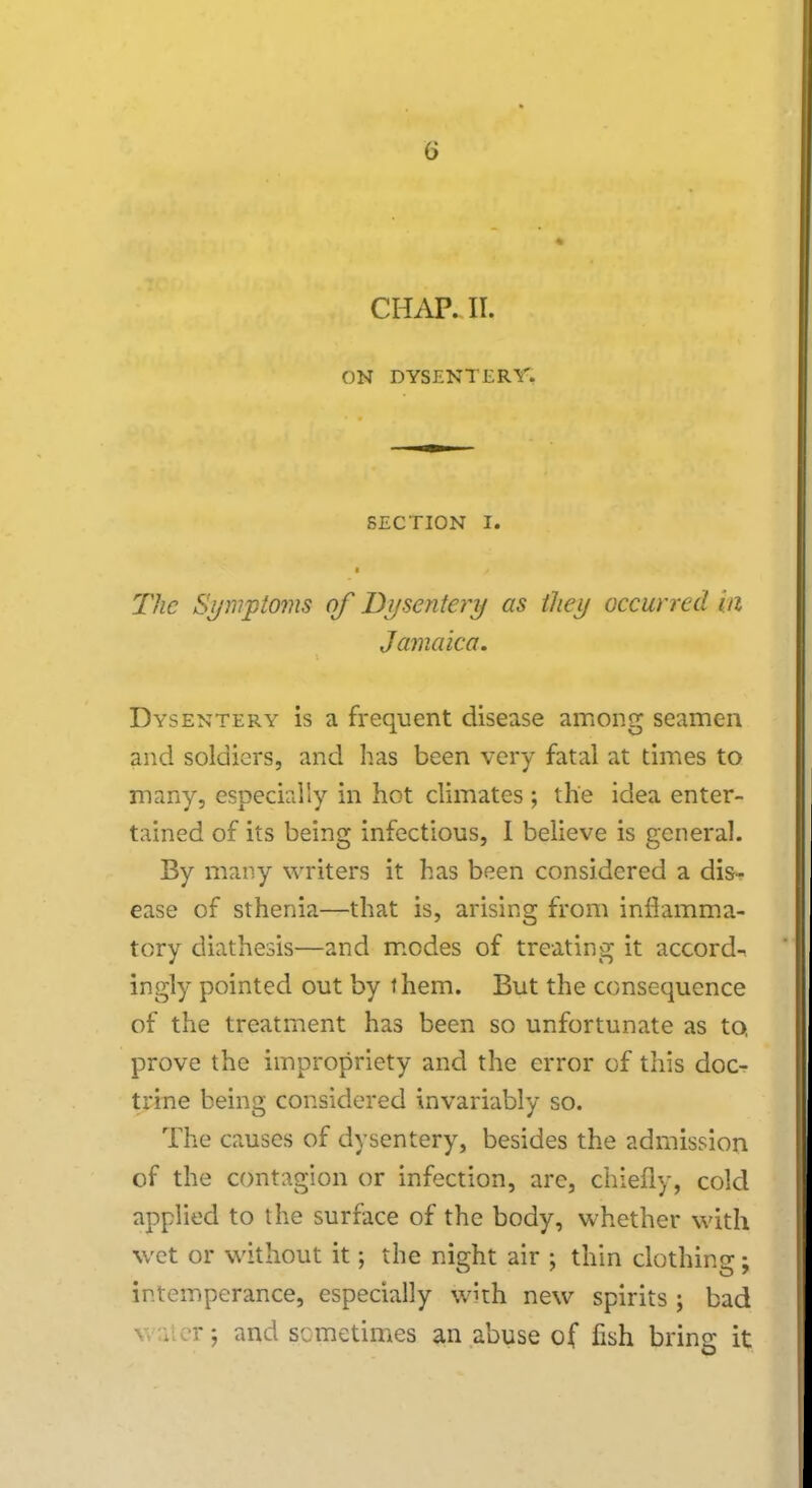 CHAP. II. ON DYSENTERY. SECTION I. i / The Symptoms of Dysentery as they occurred in Jamaica. Dysentery is a frequent disease among seamen and soldiers, and has been very fatal at times to many, especially in hot climates ; the idea enter- tained of its being infectious, I believe is general. By many writers it has been considered a dis- ease of sthenia—that is, arising from inflamma- tory diathesis—and modes of treating it accord- ingly pointed out by them. But the consequence of the treatment has been so unfortunate as to. prove the impropriety and the error of this doc- trine being considered invariably so. The causes of dysentery, besides the admission of the contagion or infection, arc, chiefly, cold applied to the surface of the body, whether with wet or without it; the night air ; thin clothing; intemperance, especially with new spirits ; bad . er; and sometimes an abuse of fish bring it