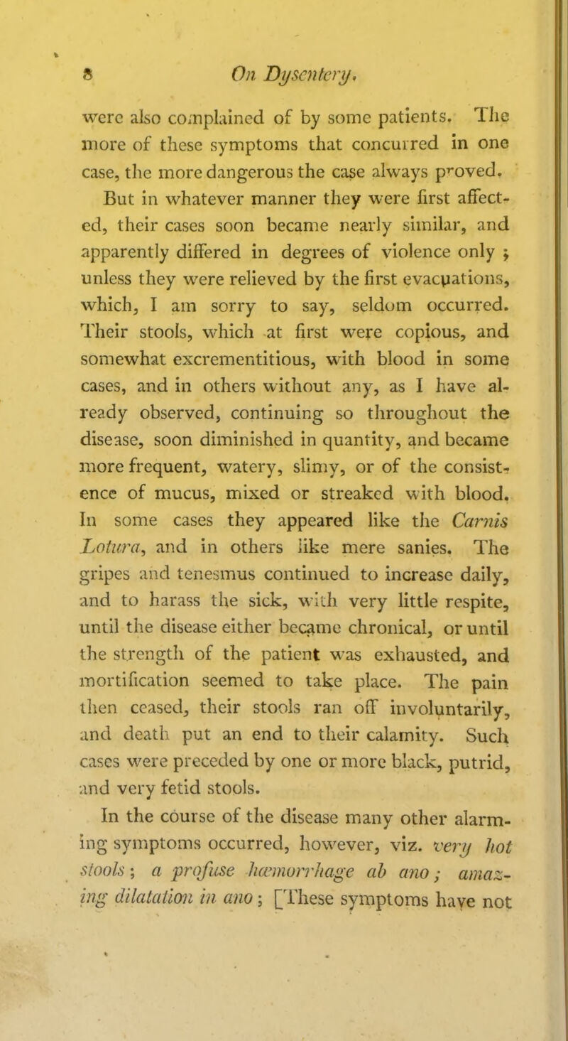 were also complained of by some patients. Hie more of these symptoms that concurred in one case, the more dangerous the case always proved. But in whatever manner they were first affect- ed, their cases soon became nearly similar, and apparently differed in degrees of violence only ; unless they were relieved by the first evacuations, which, I am sorry to say, seldom occurred. Their stools, which at first were copious, and somewhat excrementitious, with blood in some cases, and in others without any, as I have al- ready observed, continuing so throughout the disease, soon diminished in quantity, and became more frequent, watery, slimy, or of the consist- ence of mucus, mixed or streaked with blood. In some cases they appeared like the Carnis Lotura, and in others like mere sanies. The gripes and tenesmus continued to increase daily, and to harass the sick, with very little respite, until the disease either became chronical, or until the strength of the patient was exhausted, and mortification seemed to take place. The pain then ceased, their stools ran off involuntarily, and death put an end to their calamity. Such cases were preceded by one or more black, putrid, and very fetid stools. In the course of the disease many other alarm- ing symptoms occurred, however, viz. very hot stools; a profuse hemorrhage ah ano; amaz- ing dilatation in ano; [These symptoms have not