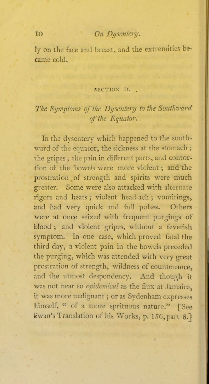 ly on the face and breast, and the extremities be- came cold. section ir. . The Symptoms of the Dysentery to the Southward of the Equator. Tn the dysentery which happened to the south- ward of the equator, the sickness at the stomach ; the gripes ; the pain in different parts, and contor- tion of the bowels were more violent ; and the prostration . of strength and spirits were much greater. Some were also attacked with alternate rigors and heats; violent head-ach ; vomitings, and had very quick and full pulses. Others were at once seized with frequent purgings of blood ; and violent gripes, without a feverish symptom. In one case, which proved fatal the third day, a violent pain in the bowels preceded the purging, which was attended with very great prostration of strength, wildness of countenance, and the utmost despondency. And though it was not near so epidemical as the flux at Jamaica, it was more malignant; or as Sydenham expresses himself,  of a more sprituous nature.'* [See Swan's Translation of his Works, p. 1.56, part 6.1