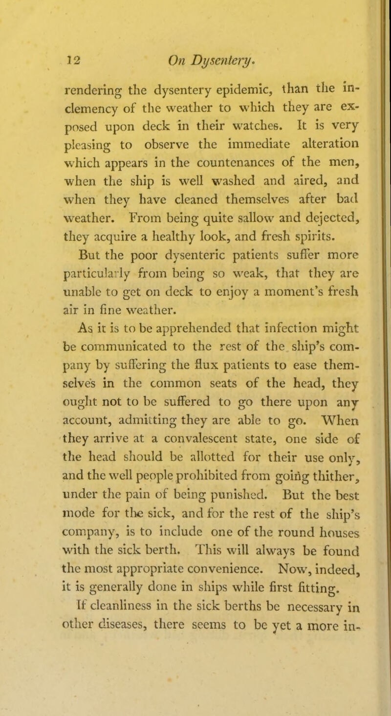 rendering the dysentery epidemic, than the in- clemency of the weather to which they are ex- posed upon deck in their watches. It is very pleasing to observe the immediate alteration which appears in the countenances of the men, when the ship is well washed and aired, and when they have cleaned themselves after bad weather. From being quite sallow and dejected, they acquire a healthy look, and fresh spirits. But the poor dysenteric patients suffer more particularly from being so weak, that they are unable to get on deck to enjoy a moment's fresh air in fine weather. As it is to be apprehended that infection might be communicated to the rest of the ship's com- pany by suffering the flux patients to ease them- selves in the common seats of the head, they ought not to be suffered to go there upon any account, admitting they are able to go. When they arrive at a convalescent state, one side of the head should be allotted for their use only, and the well people prohibited from going thither, under the pain of being punished. But the best mode for the sick, and for the rest of the ship's company, is to include one of the round houses with the sick berth. This will always be found the most appropriate convenience. Now, indeed, it is generally done in ships while first fitting. If cleanliness in the sick berths be necessary in other diseases, there seems to be yet a more in-