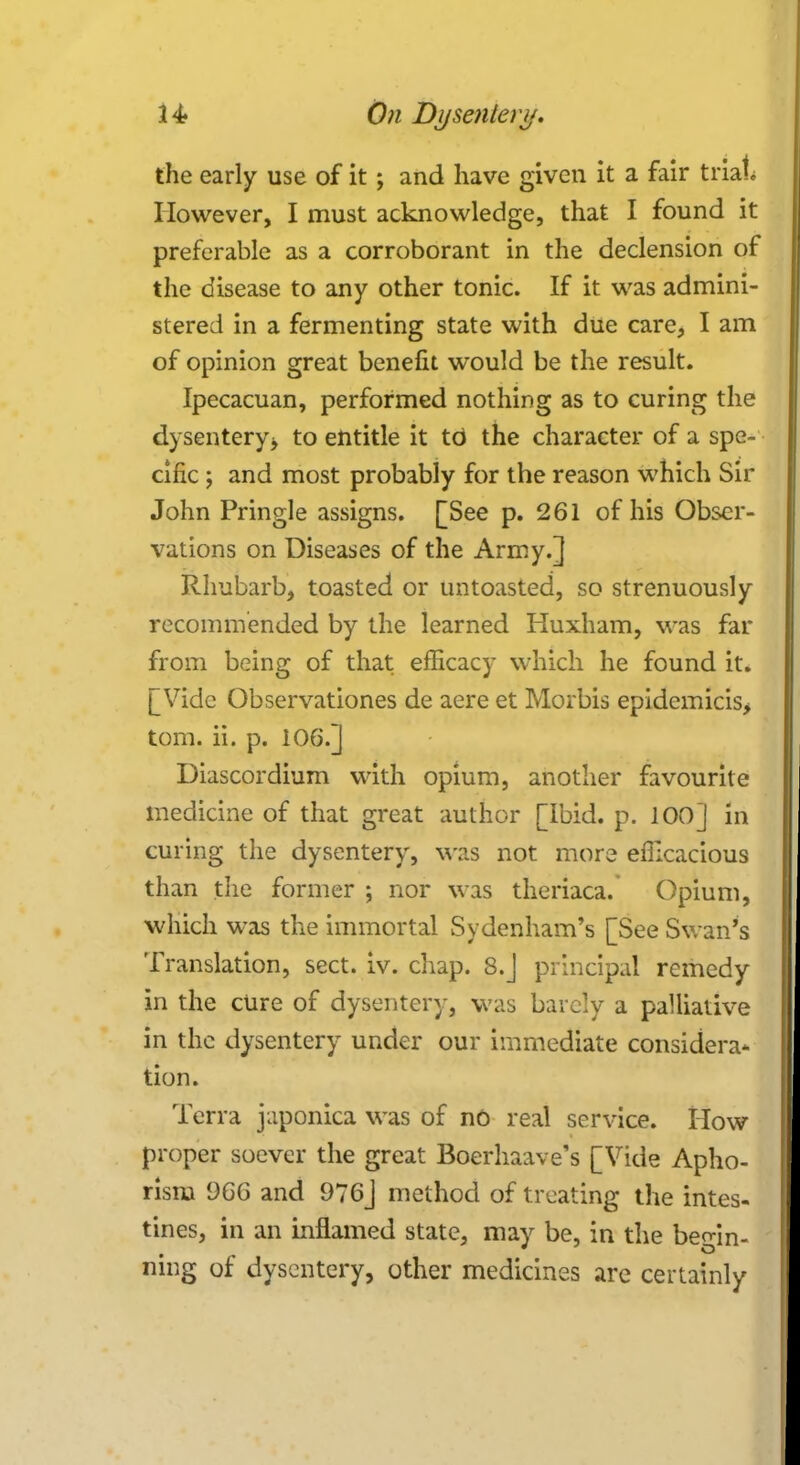 the early use of it ; and have given it a fair trial; However, I must acknowledge, that I found it preferable as a corroborant in the declension of the disease to any other tonic. If it was admini- stered in a fermenting state with due care, I am of opinion great benefit would be the result. Ipecacuan, performed nothing as to curing the dysentery> to entitle it to the character of a spe- cific ; and most probably for the reason which Sir John Pringle assigns. [See p. 261 of his Obser- vations on Diseases of the Army.] Rhubarb, toasted or untoasted, so strenuously recommended by the learned Huxham, was far from being of that efficacy which he found it. [[Vide Observationes de aere et Morbis epidemicis> torn. ii. p. 106.] Diascordium with opium, another favourite medicine of that great author [Ibid. p. 100] in curing the dysentery, was not more efficacious than the former ; nor was theriaca. Opium, which was the immortal Sydenham's [See Swan's Translation, sect. iv. chap. 8.J principal remedy in the cure of dysentery, was barely a palliative in the dysentery under our immediate considera- tion. Terra japonica was of no real service. How proper soever the great Boerhaave's [Vide Apho- rism 9GG and 976J method of treating the intes- tines, in an inflamed state, may be, in the begin- ning of dysentery, other medicines are certainly