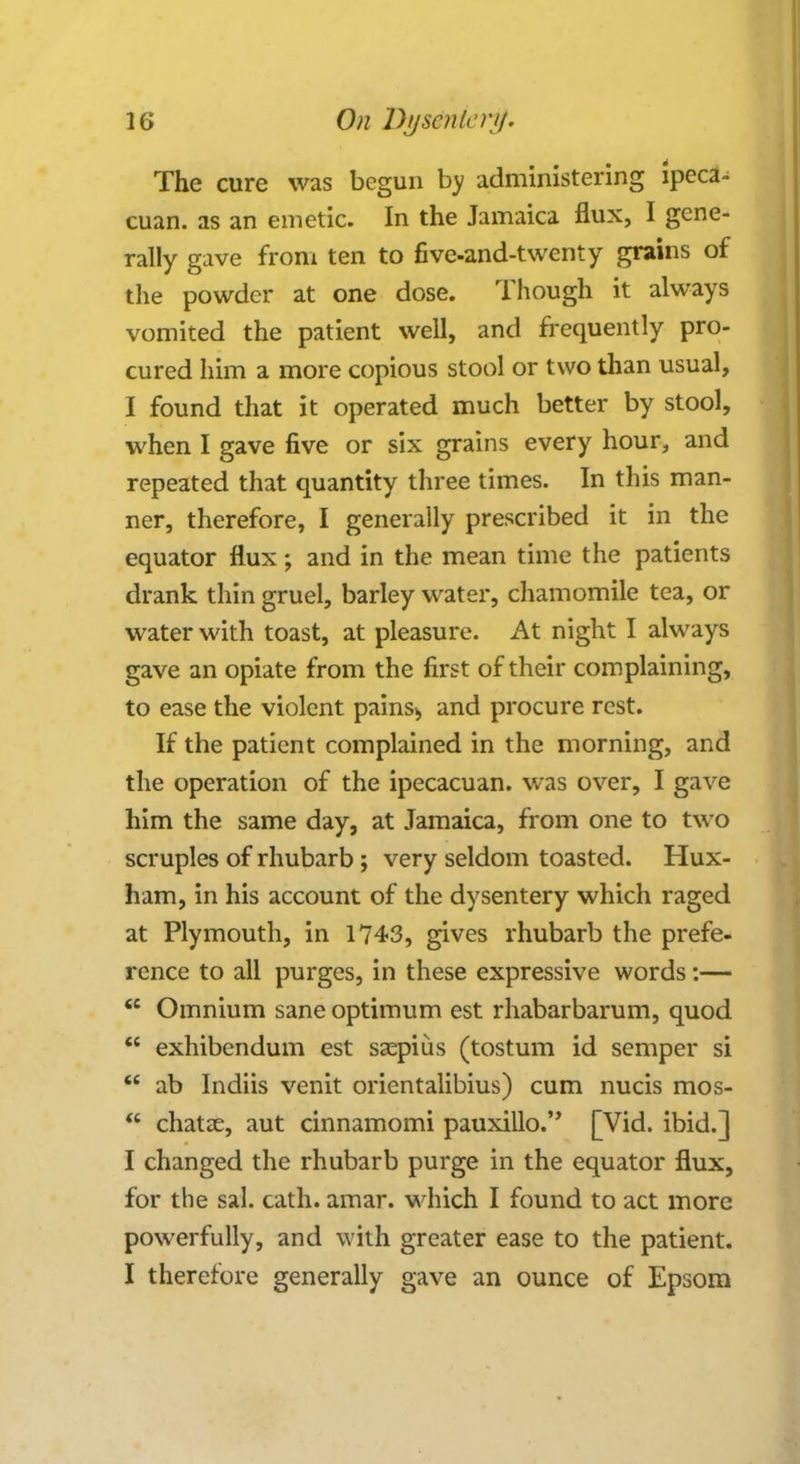 The cure was begun by administering ipeca- cuan. as an emetic. In the Jamaica flux, I gene- rally gave from ten to five-and-twenty grains of the powder at one dose. Though it always vomited the patient well, and frequently pro- cured him a more copious stool or two than usual, I found that it operated much better by stool, when I gave five or six grains every hour, and repeated that quantity three times. In this man- ner, therefore, I generally prescribed it in the equator flux; and in the mean time the patients drank thin gruel, barley water, chamomile tea, or water with toast, at pleasure. At night I always gave an opiate from the first of their complaining, to ease the violent pains> and procure rest. If the patient complained in the morning, and the operation of the ipecacuan. was over, I gave him the same day, at Jamaica, from one to two scruples of rhubarb ; very seldom toasted. Hux- ham, in his account of the dysentery which raged at Plymouth, in 1743, gives rhubarb the prefe- rence to all purges, in these expressive words:—  Omnium sane optimum est rhabarbarum, quod  exhibendum est saepius (tostum id semper si  ab Indiis venit orientalibius) cum nucis mos-  chatae, aut cinnamomi pauxillo. [Vid. ibid.] I changed the rhubarb purge in the equator flux, for the sal. cath. amar. which I found to act more powerfully, and with greater ease to the patient. I therefore generally gave an ounce of Epsom