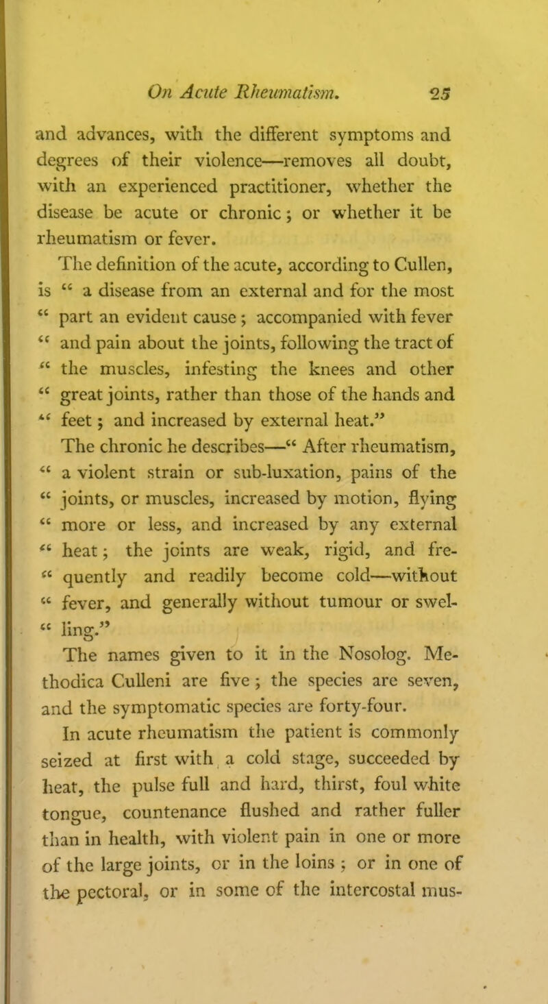 and advances, with the different symptoms and degrees of their violence—removes all doubt, with an experienced practitioner, whether the disease be acute or chronic; or whether it be rheumatism or fever. The definition of the acute, according to Cullen, is  a disease from an external and for the most  part an evident cause ; accompanied with fever  and pain about the joints, following the tract of  the muscles, infesting the knees and other  great joints, rather than those of the hands and  feet; and increased by external heat. The chronic he describes— After rheumatism,  a violent strain or sub-luxation, pains of the  joints, or muscles, increased by motion, flying  more or less, and increased by any external  heat; the joints are weak, rigid, and fre-  quently and readily become cold—without  fever, and generally without tumour or swel-  ling. j «i ' • 6 The names given to it in the Nosolog. Me- thodica Culleni are five ; the species are seven, and the symptomatic species are forty-four. In acute rheumatism the patient is commonly seized at first with a cold stage, succeeded by- heat, the pulse full and hard, thirst, foul white tongue, countenance flushed and rather fuller than in health, with violent pain in one or more of the large joints, or in the loins ; or in one of the pectoral, or in some of the intercostal mus-