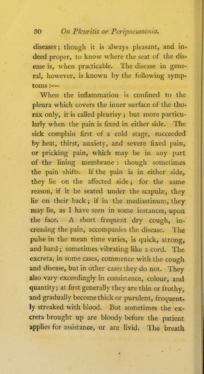 diseases; though it is always pleasant, and in- deed proper, to know where the seat of the dis- ease is, when practicable. The disease in gene- ral, however, is known by the following symp- toms :— When the inflammation is confined to the pleura which covers the inner surface of the tho- rax only, it is called pleurisy ; but more particu- larly when the pain is fixed in either side. The sick complain first of a cold stage, succeeded by heat, thirst, anxiety, and severe fixed pain, or pricking pain, which may be in any part of the lining membrane : though sometimes the pain shifts. If the pain is in either side, they lie on the affected side; for the same reason, if it be seated under the scapulae, they lie on their back; if in the mediastinum, they may lie, as I have seen in some instances, upon the face. A short frequent dry cough, in- creasing the pain, accompanies the disease. The pulse in the mean time varies, is quick, strong, and hard ; sometimes vibrating like a cord. The excreta, in some cases, commence with the cough and disease, but in other cases they do not. They also vary exceedingly in consistence, colour, and quantity; at first generally they are thin or frothy, and gradually become thick or purulent, frequent- ly streaked with blood. But sometimes the ex- creta brought up are bloody before the patient applies for assistance, or are livid. The breath