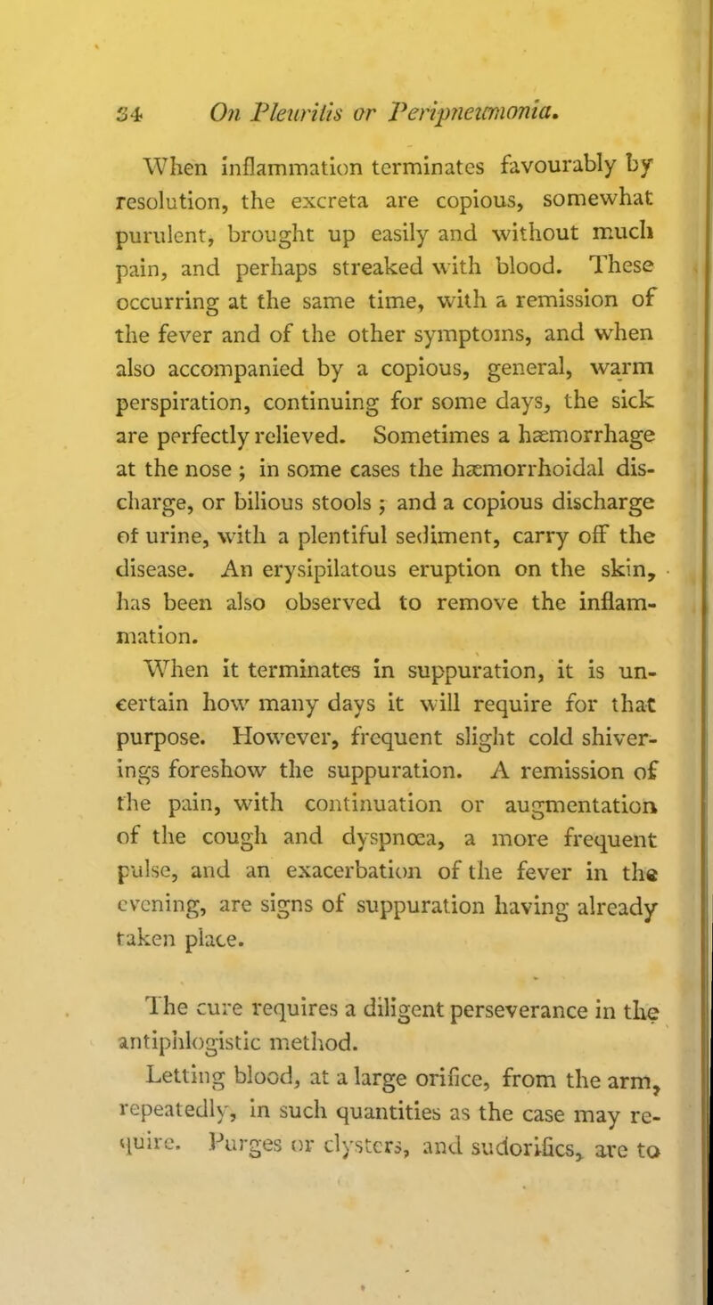 When inflammation terminates favourably by resolution, the excreta are copious, somewhat purulent, brought up easily and without much pain, and perhaps streaked with blood. These occurring at the same time, with a remission of the fever and of the other symptoms, and when also accompanied by a copious, general, warm perspiration, continuing for some days, the sick are perfectly relieved. Sometimes a haemorrhage at the nose ; in some cases the hemorrhoidal dis- charge, or bilious stools ; and a copious discharge of urine, with a plentiful sediment, carry off the disease. An erysipilatous eruption on the skin, has been also observed to remove the inflam- mation. When it terminates in suppuration, it is un- certain how many days it will require for that purpose. However, frequent slight cold shiver- ings foreshow the suppuration. A remission of the pain, with continuation or augmentation of the cough and dyspnoea, a more frequent pulse, and an exacerbation of the fever in the evening, are signs of suppuration having already taken place. The cure requires a diligent perseverance in the antiphlogistic method. Letting blood, at a large orifice, from the arm, repeatedly, in such quantities as the case may re- quire. Purges or clysters, and sudori-fics, are to