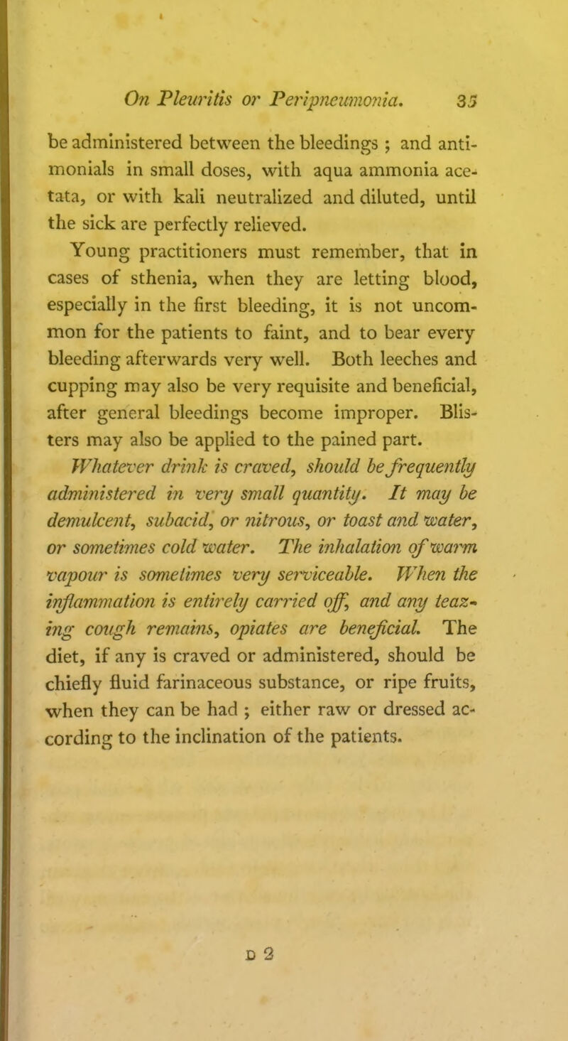 be administered between the bleedings ; and anti- monials in small doses, with aqua ammonia ace- tata, or with kali neutralized and diluted, until the sick are perfectly relieved. Young practitioners must remember, that in cases of sthenia, when they are letting blood, especially in the first bleeding, it is not uncom- mon for the patients to faint, and to bear every bleeding afterwards very well. Both leeches and cupping may also be very requisite and beneficial, after general bleedings become improper. Blis- ters may also be applied to the pained part. Whatever drink is craved, should be frequently administered m very small quantity. It may be demulcent, subacid, or nitrous, or toast and water, or sometimes cold water. The inhalation of warm vapour is sometimes very serviceable. When the inflammation is entirely carried off, and any teaz- ing cough remains, opiates are beneficial. The diet, if any is craved or administered, should be chiefly fluid farinaceous substance, or ripe fruits, when they can be had ; either raw or dressed ac- cording to the inclination of the patients. D 2