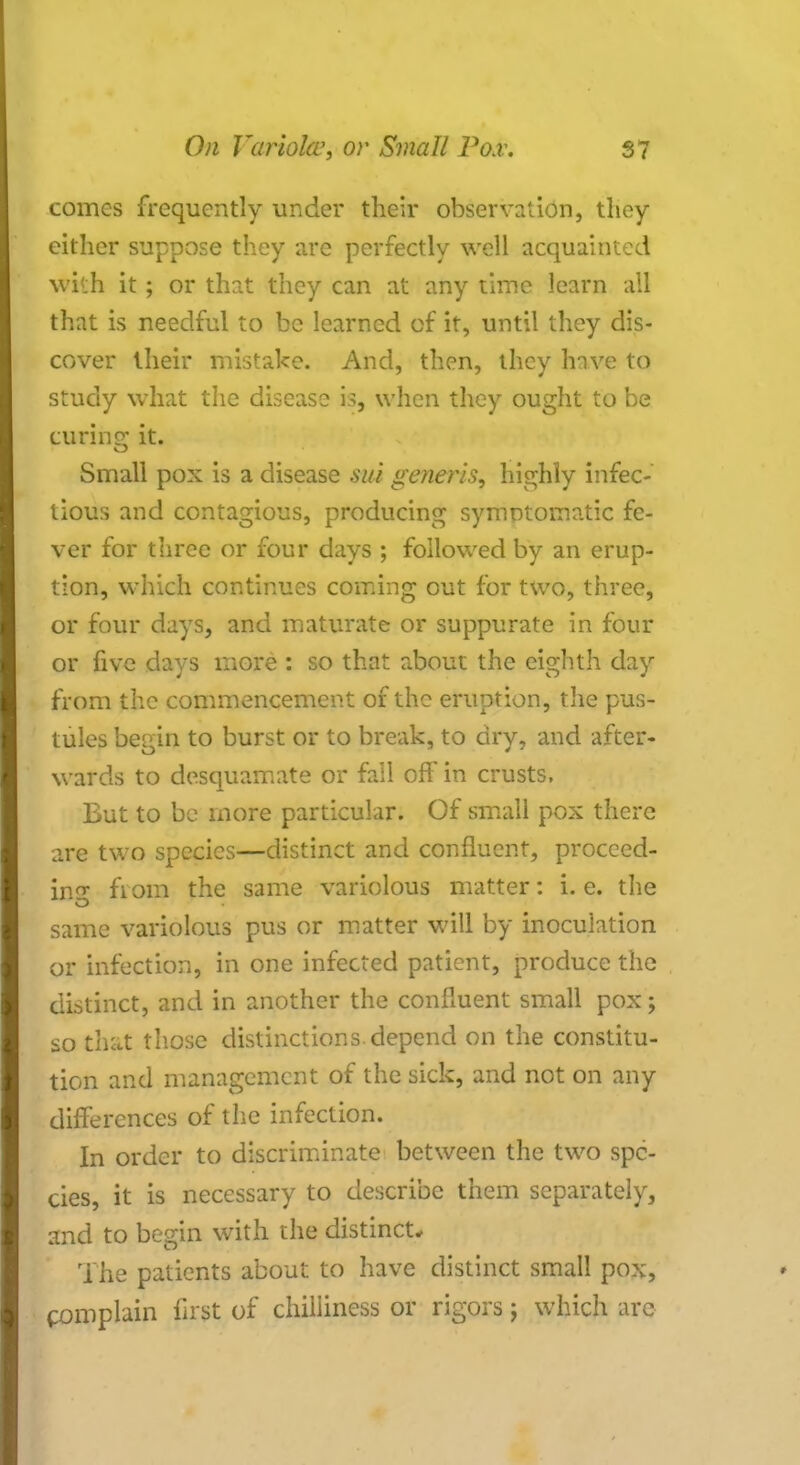 comes frequently under their observation, they either suppose they are perfectly well acquainted with it; or that they can at any time learn all that is needful to be learned of it, until they dis- cover their mistake. And, then, they have to study what the disease is, when they ought to be curing it. Small pox is a disease sui generis, highly infec- tious and contagious, producing symntomatic fe- ver for three or four days ; followed by an erup- tion, which continues coming out for two, three, or four days, and maturate or suppurate in four or five days more : so that about the eighth day from the commencement of the eruption, the pus- tules begin to burst or to break, to dry, and after- wards to desquamate or fail off in crusts. But to be more particular. Of small pox there are two species—distinct and confluent, proceed- in^ fioin the same variolous matter: i.e. the same variolous pus or matter will by inoculation or infection, in one infected patient, produce the distinct, and in another the confluent small pox; so that those distinctions.depend on the constitu- tion and management of the sick, and not on any differences of the infection. In order to discriminate between the two spe- cies, it is necessary to describe them separately, and to begin with the distinct. The patients about, to have distinct small pox, complain first of chiliiness or rigors j which are