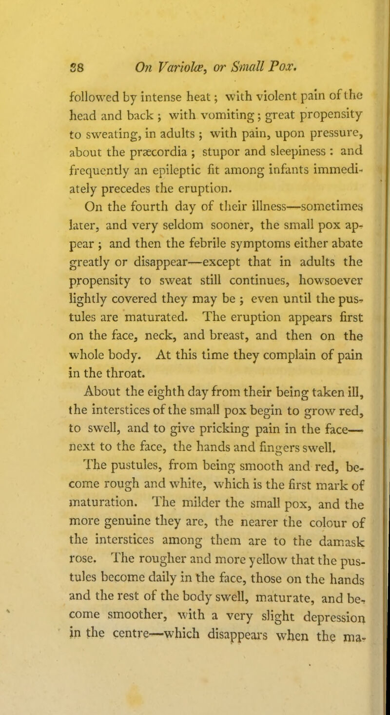 f ollowed by intense heat; with violent pain of the head and back ; with vomiting; great propensity to sweating, in adults ; with pain, upon pressure, about the praecordia ; stupor and sleepiness : and frequently an epileptic fit among infants immedi- ately precedes the eruption. On the fourth day of their illness—sometimes later, and very seldom sooner, the small pox ap- pear ; and then the febrile symptoms either abate greatly or disappear—except that in adults the propensity to sweat still continues, howsoever lightly covered they may be j even until the pus- tules are maturated. The eruption appears first on the face, neck, and breast, and then on the whole body. At this time they complain of pain in the throat. About the eighth day from their being taken ill, the interstices of the small pox begin to grow red, to swell, and to give pricking pain in the face— next to the face, the hands and finders swell. The pustules, from being smooth and red, be- come rough and white, which is the first mark of maturation. The milder the small pox, and the more genuine they are, the nearer the colour of the interstices among them are to the damask rose. The rougher and more yellow that the pus- tules become daily in the face, those on the hands and the rest of the body swell, maturate, and be^ come smoother, with a very slight depression in the centre—which disappears when the ma-