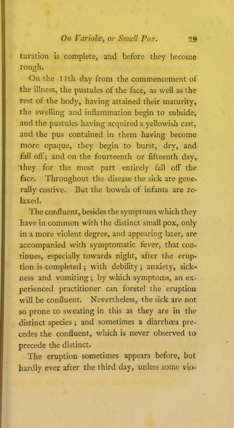 turation is complete, and before they become rough. On the 11th day from the commencement of the illness, the pustules of the face, as well as the rest of the body, having attained their maturity, the swelling and inflammation begin to subside, and the pustules having acquired a yellowish cast, and the pus contained in them having become more opaque, ihey begin to burst, dry, and fall off; and on the fourteenth or fifteenth day, they for the most part entirely fall off the face. Throughout the disease the sick are gene- rally costive. But the bowels of infants are re- laxed. The confluent, besides the symptoms which they have in common with the distinct small pox, only in a more violent degree, and appearing later, are accompanied with symptomatic fever, that con- tinues, especially towards night, after the erup- tion is completed ; with debility; anxiety, sick- ness and vomiting ; by which symptoms, an ex- perienced practitioner can foretel the eruption will be confluent. Nevertheless, the sick are not so prone to sweating in this as they are in the distinct species; and sometimes a diarrhoea pre- cedes the confluent, which is never observed to precede the distinct. The eruption sometimes appears before, but hardly ever after the third day, unless some vio-