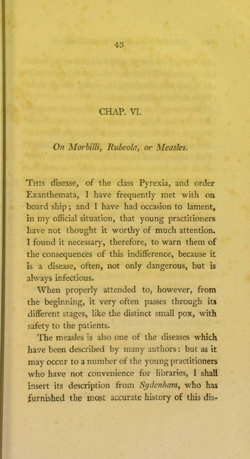 CHAP. VI. On Morbilti, Rubeola, or Measles. This disease, of the class Pyrexia, and order Exanthemata, I have frequently met with on board ship; and I have had occasion to lament, in my official situation, that young practitioners have not thought it worthy of much attention. I found it necessary, therefore, to warn them of the consequences of this indifference, because it is a disease, often, not only dangerous, but is always infectious. When properly attended to, however, from the beginning, it very often passes through its different stages, like the distinct small pox, with safety to the patients. The measles is also one of the diseases which have been described by many authors: but as it may occur to a number of the young practitioners who have not convenience for libraries, I shall insert its description from Sydenham, who has furnished the most accurate history of this disr