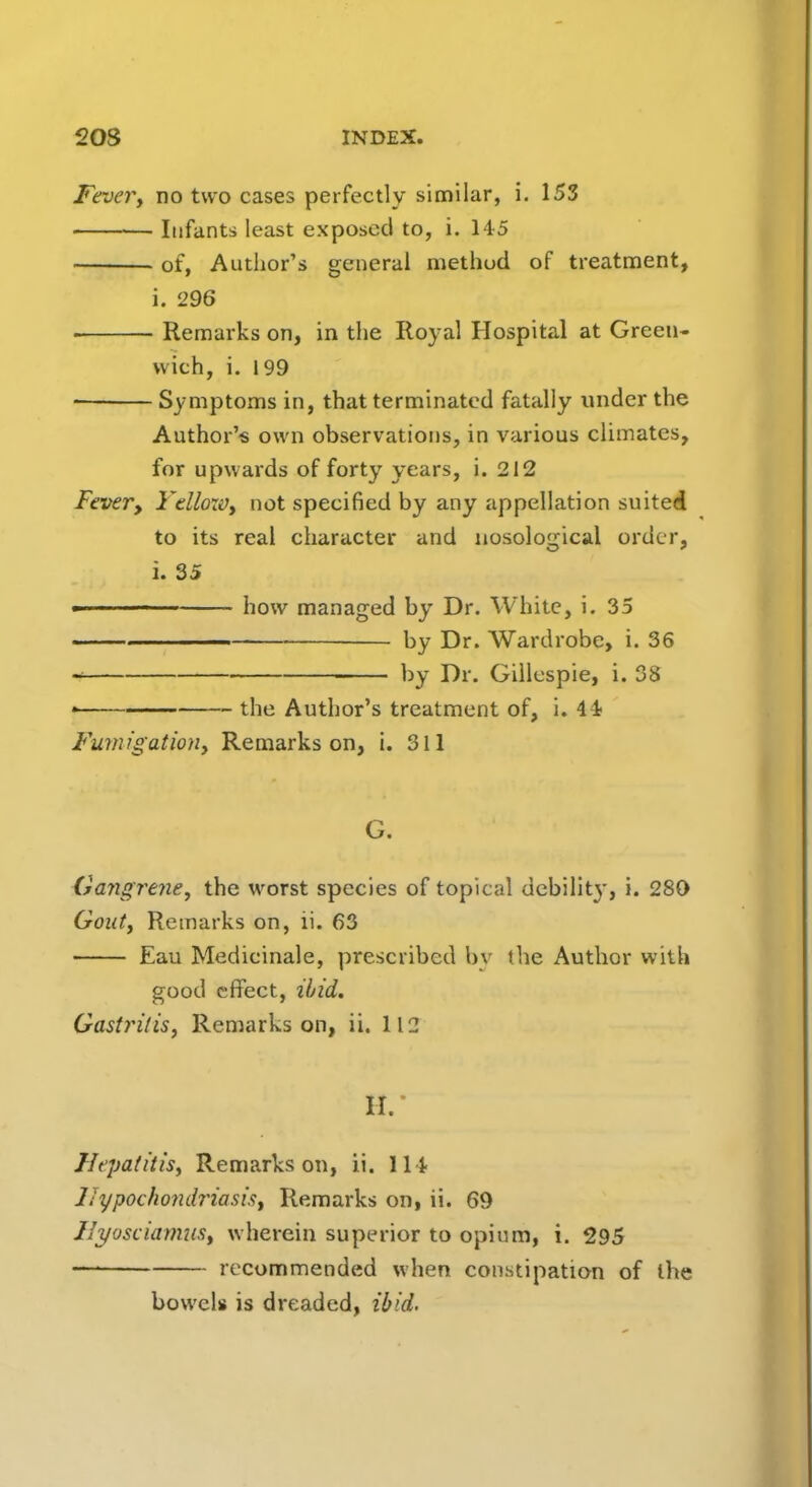 Fever, no two cases perfectly similar, i. 153 Infants least exposed to, i. 145 of, Author's general method of treatment, i. 296 Remarks on, in the Royal Hospital at Green- wich, i. 199 ■ Symptoms in, that terminated fatally under the Author's own observations, in various climates, for upwards of forty years, i. 212 Fever, Yelloxv, not specified by any appellation suited to its real character and nosological order, i. 35 -■ how managed by Dr. White, i. 35 by Dr. Wardrobe, i. 36 i by Dr. Gillespie, i. 38 • the Author's treatment of, i. 41 Fumigation, Remarks on, i. 311 G. Gangrene, the worst species of topical debility, i. 280 Gout, Remarks on, ii. 63 Eau Medicinale, prescribed by (he Author with good effect, ibid. Gastritis, Remarks on, ii. 112 H. Hepatitis, Remarks on, ii. 114 Hypochondriasis, Remarks on, ii. 69 Ilyosciamits, wherein superior to opium, i. 295 — recommended when constipation of the bowels is dreaded, ibid.