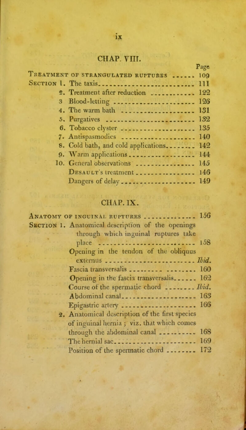 CHAP. viir. Page Treatment of strangulated ruptures 109 Section I. The taxis Ill 2. Treatment after reduction 122 3 Blood-letting 126 4. The warm bath 131 5. Purgatives 132 6. Tobacco clyster 135 7. Antispasmodics . 140 8. Cold bath, and cold applications 142 9. Warm applications 144 lO. General observations 145 Desault's treatment l46 Dangers of delay 149 CHAP. IX. Anatomy of inguinal ruptures 15G Section 1. Anatomical description of the openings through which inguinal ruptures take place - l58 Opening in the tendon of the obliquus extcrnus Ibid. Fascia transversalis 160 Opening in the fascia transversalis 162 Course of the spermatic chord Ibid, A bdominal canal 163 Epigastric artery 166 2, Anatomical description of the fust species of inguinal hernia ; viz. that which comes through the abdominal canal 168 Thehernial sac 169 Position of the spermatic chord 172