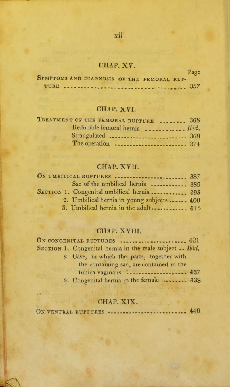 xu CHAP. XV. Page Symptoms and diagnosis of the femoral rup- ture . 357 CHAP. XVI. Treatment of the femoral rupture 36S Reducible femoral hernia Ibid. Strangulated _ 369 The operation ^. 37-1; CHAP. XVH. On umbilical ruptures 387 Sac of the umbilical hernia 389 Section 1. Congenital umbilical hernia... 395 2. Umbilical hernia in young subjects —... 400 3. Umbilical hernia in the adult.-- 415 CHAP. XVHI. On congenital ruptures .-421 Section 1. Congenital hernia in the male subject Ibid. 2. Case, in which the parts, together with the containing sac, are contained in the tunica vaginalis '. .—. 437 3. Congenital hernia in the female 438 CHAP. XIX. On ventral ruptures -- - 440