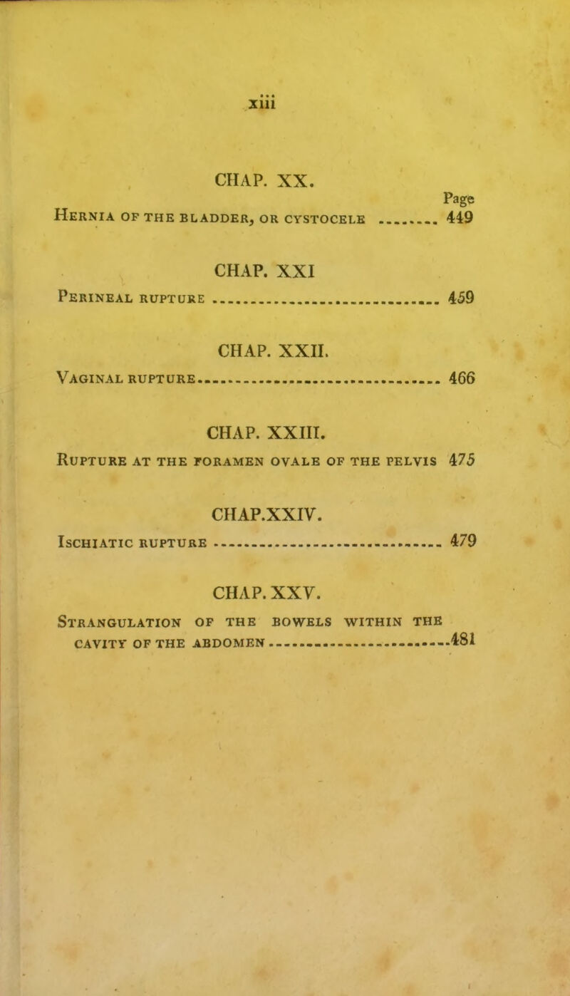 • • « CHAP. XX. Page Hernia of the bladder, or cystocelk 449 CHAP. XXI Perineal rupture 459 CHAP. xxn. Vaginal rupture.- - 466 CHAP. XXHI. Rupture at the foramen ovale of the pelvis 475 CHAP.XXIV. IscHiATic rupture 479 CHAP. XXV. Strangulation of the bowels within the CAVITY of the abdomen 481