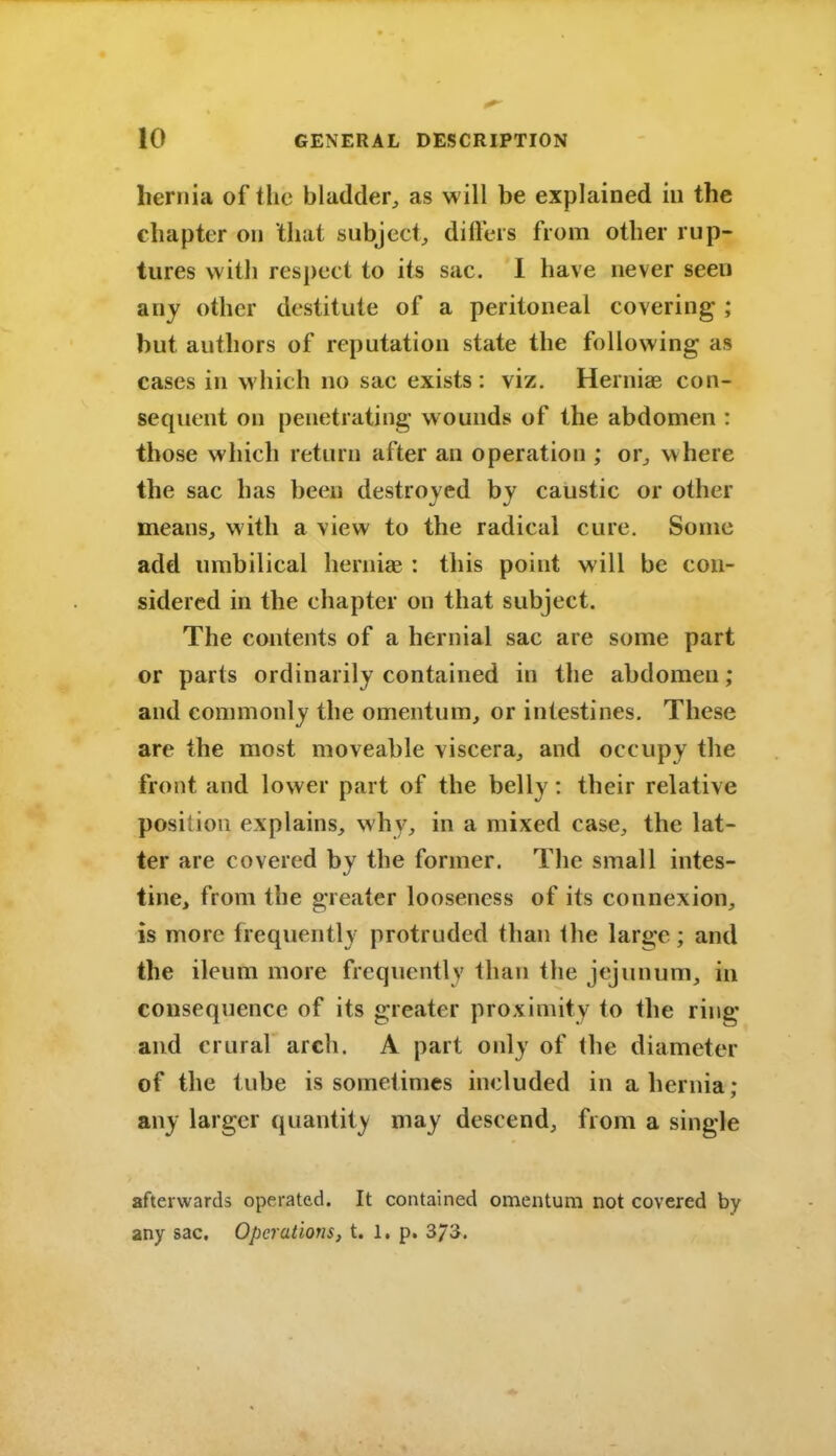 hernia of the bladder^ as will be explained in the chapter on that subject^ difters from other rup- tures with respect to its sac. I have never seen any other destitute of a peritoneal covering ; but authors of reputation state the following as cases in which no sac exists: viz. Hernias con- sequent on penetrating wounds of the abdomen : those which return after an operation ; or^ where the sac has been destroyed by caustic or other means, with a view to the radical cure. Some add umbilical herniae : this point will be con- sidered in the chapter on that subject. The contents of a hernial sac are some part or parts ordinarily contained in the abdomen; and commonly the omentum, or intestines. These are the most moveable viscera, and occupy the front and lower part of the belly: their relative position explains, why, in a mixed case, the lat- ter are covered by the former. The small intes- tine, from the greater looseness of its connexion, is more frequently protruded than ihe large; and the ileum more frequently than the jejunum, in consequence of its greater proximity to the ring and crural arch. A part only of the diameter of the tube is sometimes included in a hernia; any larger quantity may descend, from a single afterwards operated. It contained omentum not covered by any sac. Operations, t. 1, p. 373.