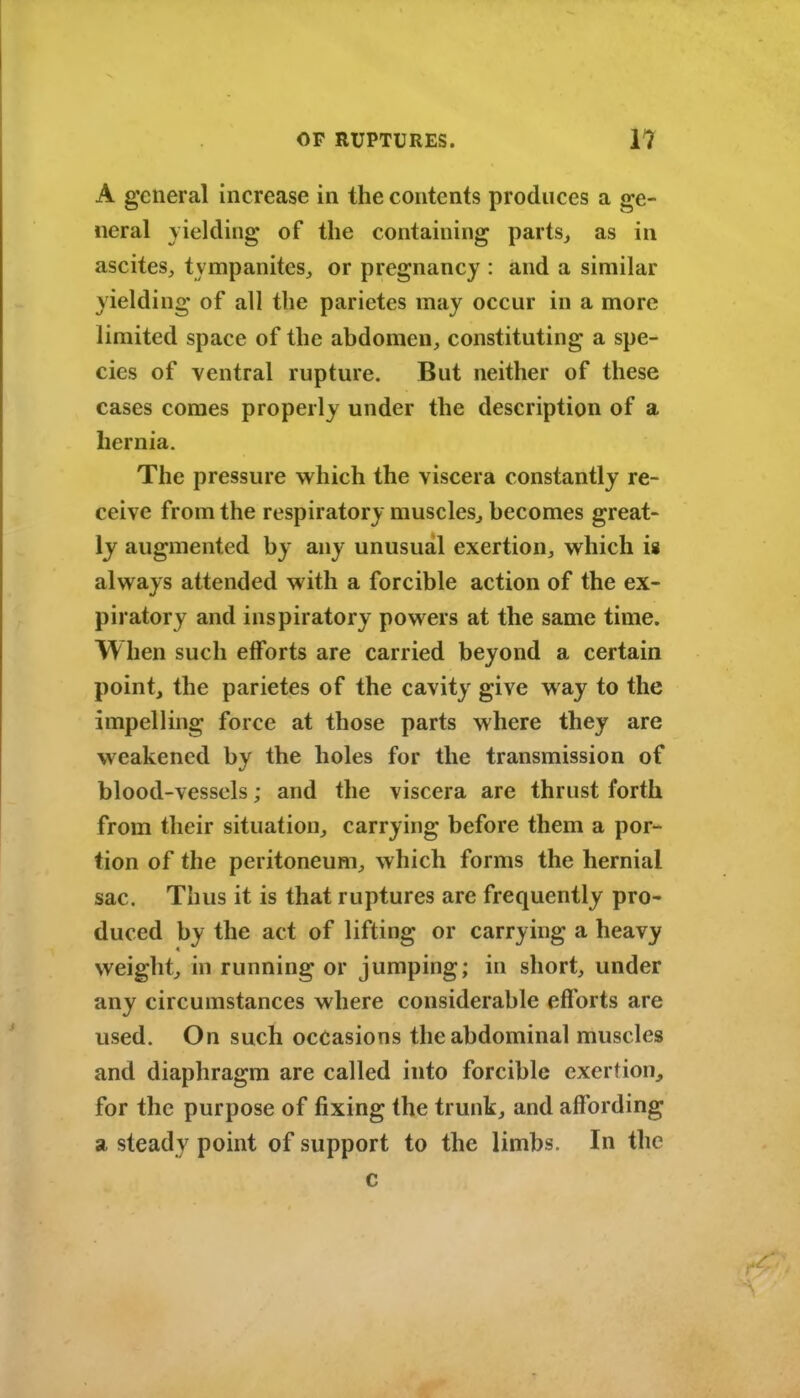 A general increase in the contents produces a ge- neral yielding of the containing parts^ as in ascites^ tympanites^ or pregnancy : and a similar yielding of all the parietes may occur in a more limited space of the abdomen, constituting a spe- cies of ventral rupture. But neither of these cases comes properly under the description of a hernia. The pressure which the viscera constantly re- ceive from the respiratory muscleSj becomes great- ly augmented by any unusual exertion, w^hich is always attended with a forcible action of the ex- piratory and inspiratory powers at the same time. When such efforts are carried beyond a certain point, the parietes of the cavity give way to the impelling force at those parts where they are weakened by the holes for the transmission of blood-vessels; and the viscera are thrust forth from their situation, carrying before them a por- tion of the peritoneum, which forms the hernial sac. Thus it is that ruptures are frequently pro- duced by the act of lifting or carrying a heavy weighty in running or jumping; in short, under any circumstances where considerable efforts are used. On such occasions the abdominal muscles and diaphragm are called into forcible exertion^ for the purpose of fixing the trunk, and affording a steady point of support to the limbs. In the c