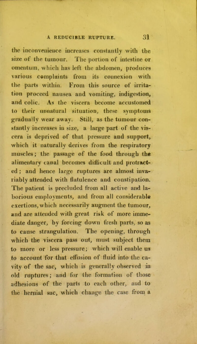 the inconveiiievice increases constantly with the size of the tumour. The portion of intestine or omentum, which has left the ahdomen, produces various complaints from its connexion with the parts within. From this source of irrita- tion proceed nausea and vomiting, indigestion, and colic. As the viscera become accustomed to their unnatural situation^ these symptoms gradually wear away. Still, as the tumour con- stantly increases in size, a large part of the vis- cera is deprived of that pressure and support, which it naturally derives from the respiratory muscles; the passage of the food through the alimentary canal becomes difficult and protract- ed ; and hence large ruptures are almost inva- riably attended with flatulence and constipation. The patient is precluded from all active and la- borious employments, and from all considerable exertions, which necessarily augment the tumour, and are attended with great risk of more imme- diate danger, by forcing down fresh parts, so as to cause strangulation. The opening, through which the viscera pass out, must subject them to more or less pressure; which will enable us to account for that effusion of fluid into the ca- vity of the sac, which is generally observed in old ruptures; and for the formation of those adhesions of the parts to each other, and to the hernial sac, which change the case from a