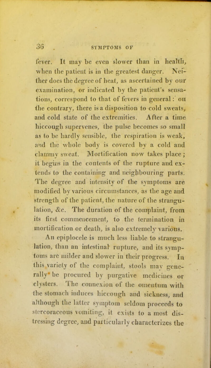 fever. It may be even slower than in healtli, when the patient is in the greatest danger. Nei- ther does the degree of heat, as ascertained by our examination, or indicated by the patient's sensa- tions, correspond to that of fevers in general: on (he contrary, there is a disposition to cold sweats, and cold state of the extremities. After a time hiccough supervenes, (he pulse becomes so small as to be hardly sensible, the respiration is weak, and the whole body is covered by a cold and clammy sweat. Mortification now takes place ; it begins in the contents of the rupture and ex- tends to the containing and neighbouring parts. The degree and intensity of the symptoms are modified by various circumstances, as the age and strength of the patient, the nature of the strangu- lation, &c. The duration of the complaint, from its first commencement, to the termination in mortification or death, is also extremely various. An epiplocele is much less liable to strangu- lation, than an intestinal rupture, and its symp- toms are milder and slower in their progress. In this variety of the complaint, stools mav gene- rally* be procured by purgative medicines or clysters. The connexion of the omentum with the stomach induces hiccough and sickness, and although the latter symptom seldom proceeds to stercoraceous vomiting, it exists to a most dis- tressing degree, and particularly characterizes the