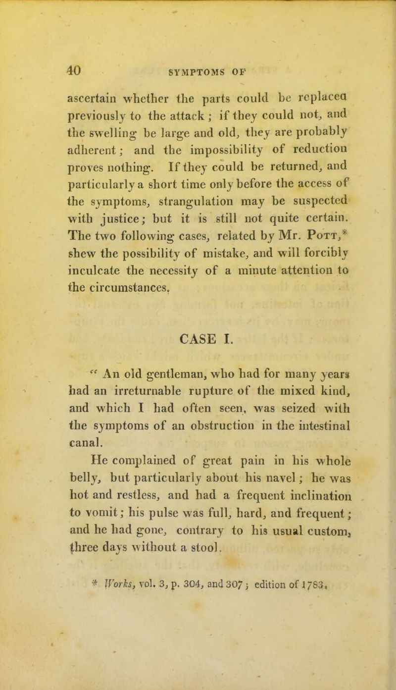 ascertain whether the parts could be replacca previously to the attack ; if they could not, and the swelling be large and old, they are probably adherent; and the impossibility of reduction proves nothing. If they could be returned, and particularly a short time only before the access of the symptoms, strangulation may be suspected with justice; but it is still not quite certain. The two following cases, related by Mr. Pott,* shew the possibility of mistake, and will forcibly inculcate the necessity of a minute attention to the circumstances. CASE I. An old gentleman, who had for many years had an irreturnable rupture of the mixed kind, and which I had often seen, was seized with the symptoms of an obstruction in the hitestinal canal. He complained of great pain in his whole belly, but particularly about his navel; he was hot and restless, and had a frequent inclination to vomit; his pulse was full, hard, and frequent; and he had gone, contrary to his usual custom, three days without a stool. Worh, vol. 3, p. 304, and 30/ ; edition of 1/63,