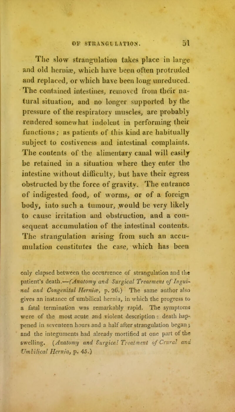 Tlie slow strang'ulation takes place in large and old hernige, which have been often protruded and replaced, or which have been long unreduced. The contained intestines, removed from their na- tural situation, and no longer supported by the pressure of the respiratory muscles, are probably rendered somewhat indolent in performing their functions ; as patients of this kind are habitually subject to costiveness and intestinal complaints. The contents of the alimentary canal will easily be retained in a situation where they enter the intestine without difficulty, but have their egress obstructed by the force of gravity. The entrance of indigested food, of worms, or of a foreign body, into such a tumour, would be very likely to cause irritation and obstruction, and a con- sequent accumulation of the intestinal contents. The strangulation arising from such an accu- mulation constitutes the case, which has been only elapsed between the occurrence of strangulation and the patient's death.—(Anatomy and Surgkal Treatment of Ingui-' nal and Congenital Hernice, p. 26.) The same author also gives an instance of umbilical hernia, in which the progress to a fatal termination was remarkably rapid. The symptoms were of the most acute and violent description : death hap- pened in seventeen hours and a half after strangulation began j and the integuments had already mortified at one part of the swelling. {Anatomy and Surgicc.l Treatment of Crural and Umlilical Hernia, p. 45.)