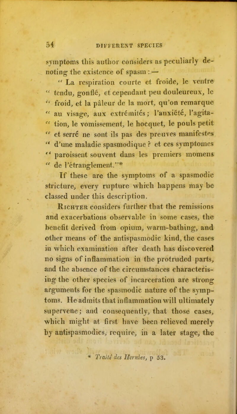 symptoms this author considers as peculiarly de- noting the existence of spasm : —  La respiration courte et froide, le ventre  tcndu, gonfle, et cependant peu douleureux, le froid, et la paleur dc la mort, qu'on remarque au visage, aux extremifes; I'anxiete, Tagita- tion, le vomissement, le hocquet, le pouls petit et serre ne sont ils pas des preuves nianifcstcs  d'une maladie spasmodique ? et ces sjmptomes '* paroissent souvent dans les premiers momens de Tetranglement.* If these are the symptoms of a spasmodic stricture, every rupture which happens may be classed under this description. RicHTER considers further that the remissions and exacerbations observable in some cases, the benefit derived from opium, warm-bathing, and other means of the antispasmodic kind, the cases in which examination after death has discovered no signs of inflammation in the protruded parts, and the absence of the circumstances characteris- ing the other species of incarceration are strong arguments for the spasmodic nature of the symp- toms. He admits that inflammation will ultimately supervene; and consequently, that those cases, which might at first have been relieved merely by antispasmodics, require, in a later stage, the * Traite dcs Hernies, p 53.