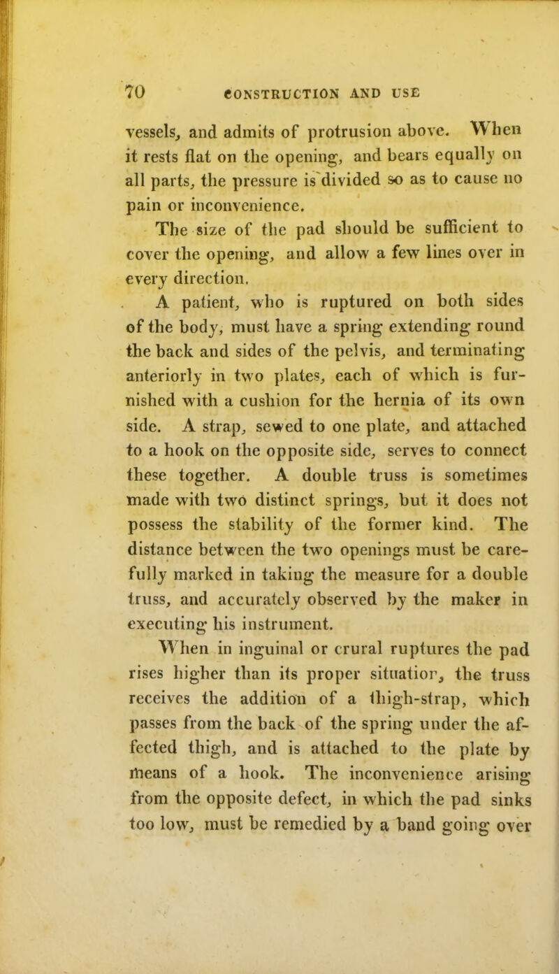 vessels, and admits of protrusion above. When it rests flat on the opening, and bears equall}' on all parts, the pressure is divided so as to cause no pain or inconvenience. The size of the pad should be sufficient to cover the opening, and allow a few lines over in every direction. A patient, who is ruptured on both sides of the body, must have a spring extending round the back and sides of the pelvis, and terminating anteriorly in two plates, each of which is fur- nished with a cushion for the hernia of its ow n side. A strap, sewed to one plate, and attached to a hook on the opposite side, serves to connect these together. A double truss is sometimes made with two distinct springs, but it does not possess the stability of the former kind. The distance between the two openings must be care- fully marked in taking the measure for a double truss, and accurately observed by the maker in executing his instrument. When in inguinal or crural ruptures the pad rises higher than its proper situatior, the truss receives the addition of a thigh-strap, which passes from the back of the spring under the af- fected thigh, and is attached to the plate by itieans of a hook. The inconvenience arising; from the opposite defect, in which the pad sinks too low, must be remedied by a band going over