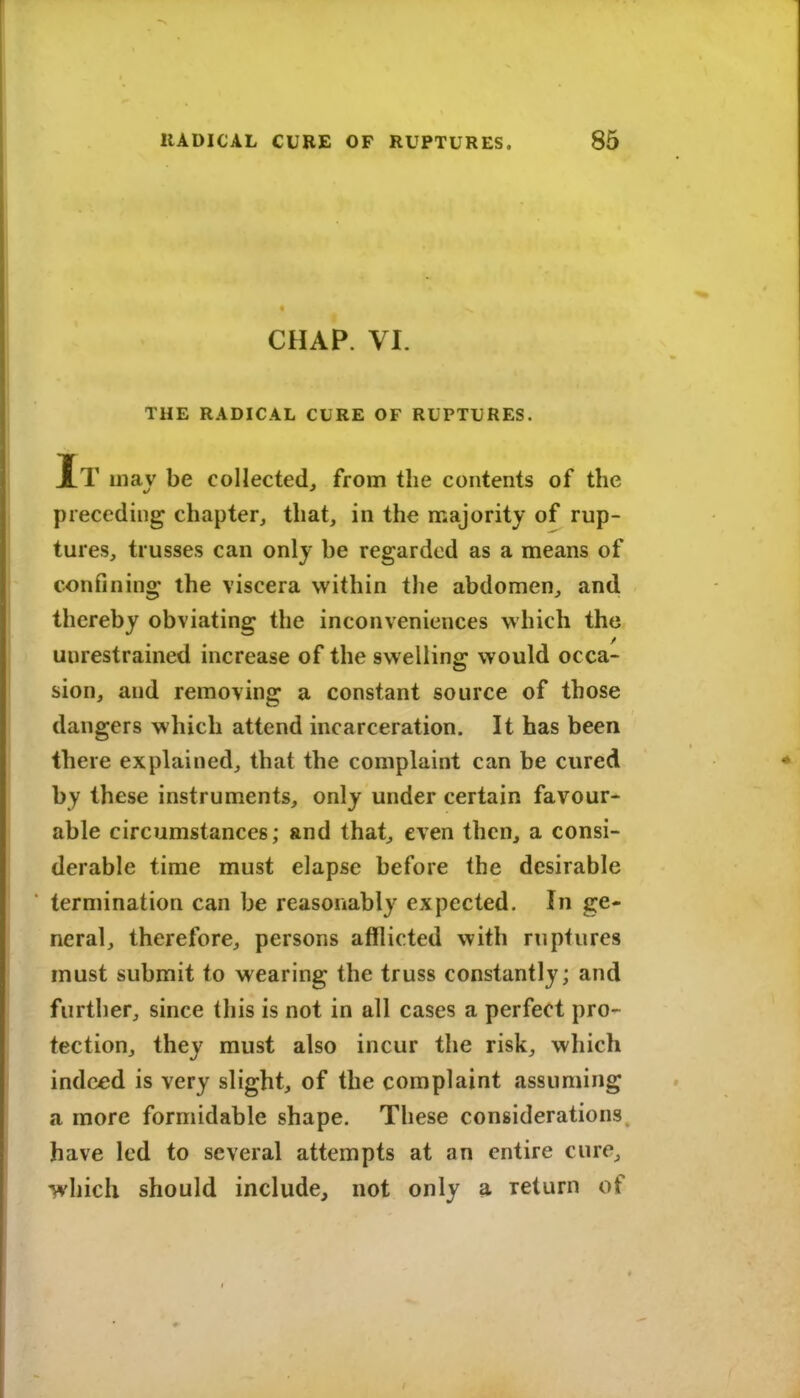 CHAP. VI. THE RADICAL CURE OF RUPTURES. It may be collected, from the contents of the preceding chapter, that, in the majority of rup- tures, trusses can only be regarded as a means of confining the viscera within the abdomen, and thereby obviating the inconveniences which the unrestrained increase of the swelling would occa- sion, and removing a constant source of those dangers which attend incarceration. It has been there explained, that the complaint can be cured by these instruments, only under certain favour- able circumstances; and that, even then, a consi- derable time must elapse before the desirable termination can be reasonably expected. In ge« neral, therefore, persons afflicted with ruptures must submit to wearing the truss constantly; and further, since this is not in all cases a perfect pro- tection, they must also incur the risk, which indeed is very slight, of the complaint assuming a more formidable shape. These considerations, have led to several attempts at an entire cure, which should include, not only a return of